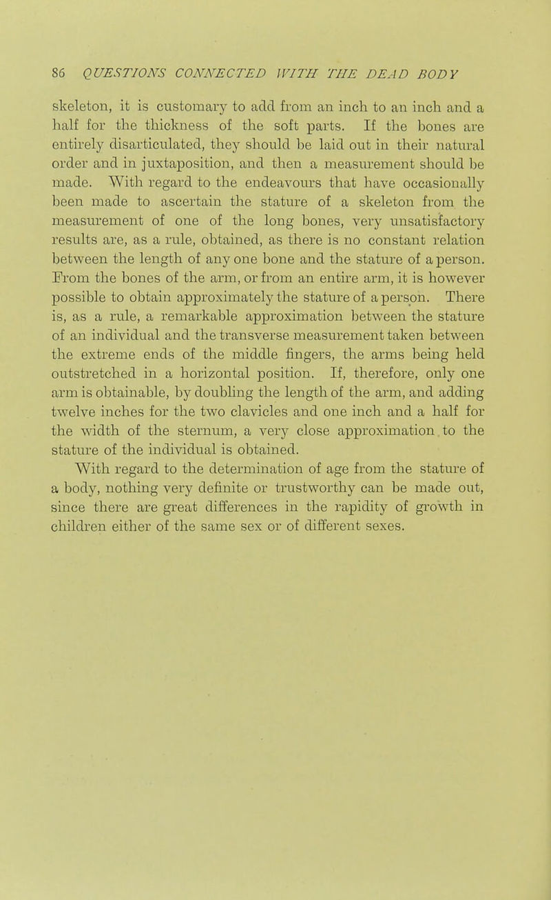 skeleton, it is customary to add from an inch to an inch and a half for the thickness of the soft parts. If the bones are entirely disarticulated, they should be laid out in their natural order and in juxtaposition, and then a measurement should be made. With regard to the endeavours that have occasionally been made to ascertain the stature of a skeleton from the measurement of one of the long bones, very unsatisfactory results rule, obtained, as there is no constant relation between the length of any one bone and the stature of a person. From the bones of the arm, or from an entire arm, it is however possible to obtain approximately the stature of a person. There is, as a rule, a remarkable approximation between the stature of an individual and the transverse measurement taken between the extreme ends of the middle fingers, the arms being held outstretched in a horizontal position. If, therefore, only one arm is obtainable, by doubhng the length of the arm, and adding twelve inches for the two clavicles and one inch and a half for the width of the sternum, a very close approximation, to the stature of the individual is obtained. With regard to the determination of age from the stature of a body, nothing very definite or trustworthy can be made out, since there are great differences in the rapidity of growth in children either of the same sex or of different sexes.