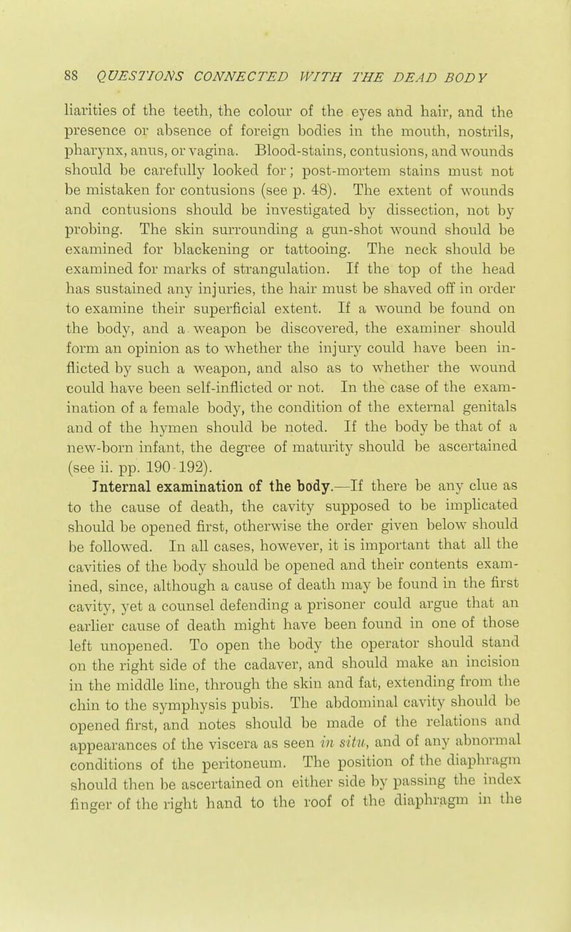 liarities of the teeth, the colour of the eyes and hair, and the presence or absence of foreign bodies in the mouth, nostrils, pharynx, anus, or vagina. Blood-stains, contusions, and wounds should be carefullj^ looked for; post-mortem stains must not be mistaken for contusions (see p. 48). The extent of wounds and contusions should be investigated by dissection, not by probing. The skin surrounding a gun-shot wound should be examined for blackening or tattooing. The neck should be examined for marks of strangulation. If the top of the head has sustained any injuries, the hair must be shaved off in order to examine their superficial extent. If a wound be found on the body, and a weapon be discovered, the examiner should form an opinion as to whether the injury could have been in- flicted by such a weapon, and also as to whether the wound could have been self-inflicted or not. In the case of the exam- ination of a female body, the condition of the external genitals and of the hymen should be noted. If the body be that of a new-born infant, the degree of maturity should be ascertained (see ii. pp. 190-192). Internal examination of the body.—If there be any clue as to the cause of death, the cavity supposed to be imphcated should be opened first, otherwise the order given below should be followed. In all cases, however, it is important that all the cavities of the body should be opened and their contents exam- ined, since, although a cause of death may be found in the first cavity, yet a counsel defending a prisoner could argue that an earher cause of death might have been found in one of those left unopened. To open the body the operator should stand on the right side of the cadaver, and should make an incision in the middle line, through the skin and fat, extending from the chin to the symphysis pubis. The abdominal cavity should be opened first, and notes should be made of the relations and appearances of the viscera as seen in situ, and of any abnormal conditions of the peritoneum. The position of the diaphragm should then be ascertained on either side by passing the index finger of the right hand to the roof of the diaphragm in the