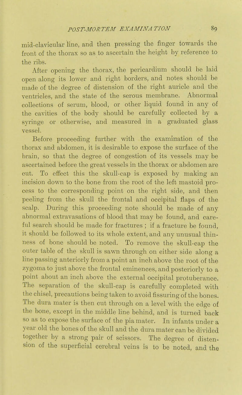 mid-clavicular line, and then pressing the finger towards the front of the thorax so as to ascertain the height by reference to the ribs. After opening the thorax, the pericardium should be laid open along its lower and right borders, and notes should l)e made of the degree of distension of , the right auricle and the ventricles, and the state of the serous membrane. Abnormal collections of serum, blood, or other liquid found in any of the cavities of the body should be carefully collected by a syringe or otherwise, and measured in a graduated glass vessel. Before proceeding further with the examination of the thorax and abdomen, it is desirable to expose the surface of the brain, so that the degree of congestion of its vessels may be ascertained before the great vessels in the thorax or abdomen are cut. To effect this the skull-cap is exposed by making an incision down to the bone from the root of the left mastoid pro- cess to the corresponding point on the right side, and then peeling from the skull the frontal and occipital flaps of the scalp. During this proceeding note should be made of any abnormal extravasations of blood that may be found, and care- ful search should be made for fractures ; if a fracture be found, it should be followed to its whole extent, and any unusual thin- ness of bone should be noted. To remove the skull-cap the outer table of the skull is sawn through on either side along a Hne passing anteriorly from a point an inch above the root of the zygoma to just above the frontal eminences, and posteriorly to a point about an inch above the external occipital protuberance. The separation of the skull-cap is carefully completed with the chisel, precautions being taken to avoid Assuring of the bones. The dura mater is then cut through on a level with the edge of the bone, except in the middle hne behind, and is turned back so as to expose the surface of the pia mater. In infants under a year old the bones of the skull and the dura mater can be divided together by a strong pair of scissors. The degree of disten- sion of the superficial cerebral veins is to be noted, and the