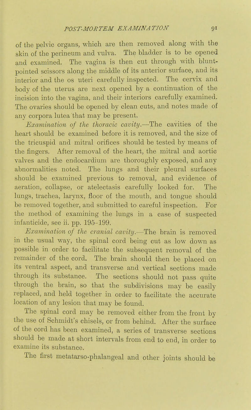 of the pelvic organs, which are then removed along with the skin of the perineum and vulva. The bladder is to be opened and examined. The vagina is then cut through with blunt- pointed scissors along the middle of its anterior surface, and its interior and the os uteri carefully inspected. The cervix and body of the uterus are next opened by a continuation of the incision into the vagina, and their interiors carefully examined. The ovaries should be opened by clean cuts, and notes made of any corpora lutea that may be present. Examination of the thoracic cavity.—The cavities of the heart should be examined before it is removed, and the size of the tricuspid and mitral orifices should be tested by means of the fingers. After removal of the heart, the mitral and aortic valves and the endocardium are thoroughly exposed, and any abnormalities noted. The lungs and their pleural sm-faces should be examined previous to removal, and evidence of aeration, collapse, or atelectasis carefully looked for. The lungs, trachea, larynx, floor of the mouth, and tongue should be removed together, and submitted to careful inspection. For the method of examining the lungs in a case of suspected infanticide, see ii. pp. 195-199. Examination of the cranial cavity.—The brain is removed in the usual way, the spinal cord being cut as low down as possible in order to facilitate the subsequent removal of the remainder of the cord. The brain should then be placed on its ventral aspect, and transverse and vertical sections made through its substance. The sections should not pass quite through the brain, so that the subdivisions may be easily replaced, and held together in order to facihtate the accurate location of any lesion that may be found. The spinal cord may be removed either from the front by the use of Schmidt's chisels, or from behind. After the surface of the cord has been examined, a series of transverse sections should be made at short intervals from end to end, in order to examine its substance. The first metatarso-phalangeal and other joints should be