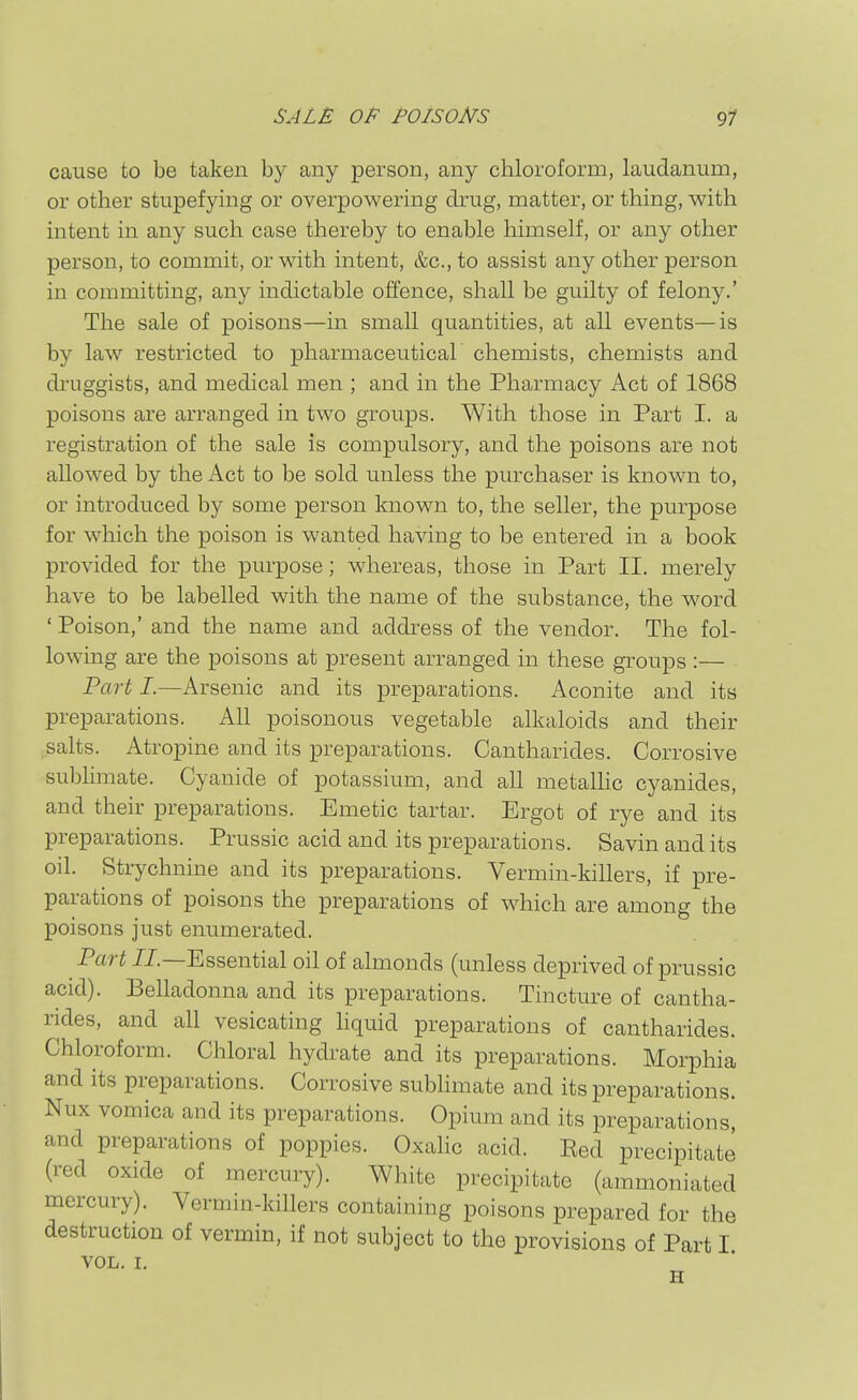 SALE OP POISONS 91 cause to be taken by any person, any chloroform, laudanum, or other stupefymg or overpowering diaig, matter, or thing, with intent in any such case thereby to enable himself, or any other person, to commit, or with intent, &c., to assist any other person in committing, any indictable offence, shall be guilty of felony.' The sale of poisons—m small quantities, at all events—is by law restricted to pharmaceutical chemists, chemists and di'uggists, and medical men ; and in the Pharmacy Act of 1868 poisons are arranged in two groups. With those in Part 1. a registration of the sale is compulsory, and the poisons are not allowed by the Act to be sold unless the purchaser is known to, or introduced by some person known to, the seller, the purpose for which the poison is wanted having to be entered in a book provided for the purpose; whereas, those in Part II. merely have to be labelled with the name of the substance, the word ' Poison,' and the name and address of the vendor. The fol- lowing are the poisons at present arranged in these groups :— Part I.—Arsenic and its preparations. Aconite and its preparations. All poisonous vegetable alkaloids and their salts. Atropine and its preparations. Cantharides. Corrosive subhmate. Cyanide of potassium, and all metalhc cyanides, and their preparations. Emetic tartar. Ergot of rye and its preparations. Prussic acid and its preparations. Savin and its oil. Strychnine and its preparations. Vermin-killers, if pre- parations of poisons the preparations of which are among the poisons just enumerated. Part JJ.—Essential oil of almonds (unless deprived of prussic acid). Behadonna and its preparations. Tincture of cantha- rides, and all vesicating hquid preparations of cantharides. Chloroform. Chloral hydrate and its preparations. Morphia and its preparations. Corrosive subhmate and its preparations. Nux vomica and its preparations. Opium and its preparations, and preparations of poppies. Oxalic acid. Eed precipitate (red oxide of mercury). White precipitate (ammoniated mercury). Vermin-killers containing poisons prepared for the destruction of vermin, if not subject to the provisions of Part I VOL. I. H