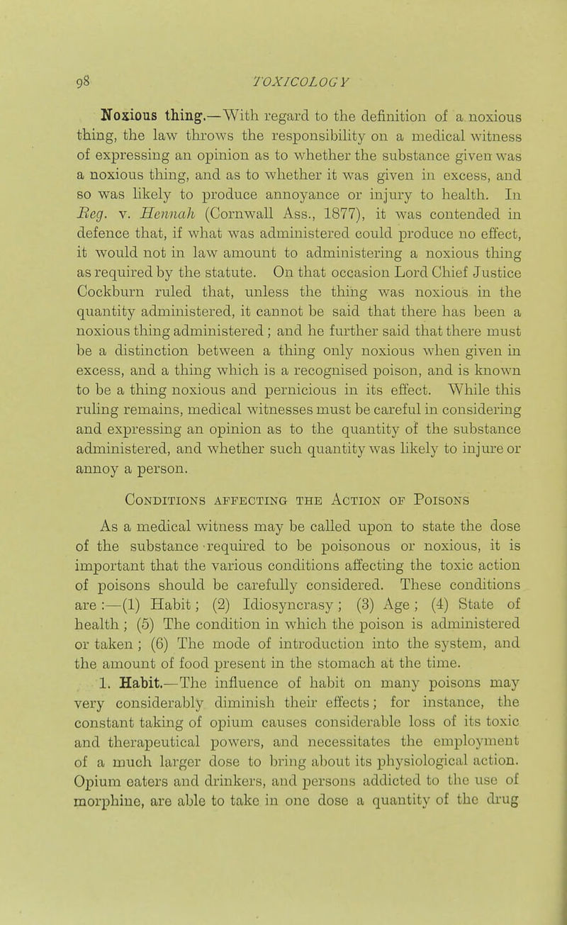 Noxious thing.—With regard to the definition of a noxious thing, the law thi-ows the responsibihty on a medical witness of expressing an opinion as to whether the substance given was a noxious thing, and as to whether it was given in excess, and so was likely to produce annoyance or injury to health. In Beg. V. Hennah (Cornwall Ass., 1877), it was contended in defence that, if what was administered could produce no effect, it would not in law amount to administering a noxious thing as required by the statute. On that occasion Lord Chief Justice Cockburn ruled that, unless the thing was noxious in the quantity administered, it cannot be said that there has been a noxious thing administered; and he further said that there must be a distinction between a thing only noxious when given m excess, and a thing which is a recognised poison, and is known to be a thing noxious and pernicious in its effect. While this ruling remains, medical witnesses must be careful in considering and expressing an opinion as to the quantity of the substance administered, and whether such quantity was likely to injure or annoy a person. Conditions affecting the Action of Poisons As a medical witness may be called upon to state the dose of the substance required to be poisonous or noxious, it is important that the various conditions affecting the toxic action of poisons should be carefully considered. These conditions are :—(1) Habit; (2) Idiosyncrasy ; (3) Age ; (4) State of health ; (5) The condition in which the poison is administered or taken; (6) The mode of introduction into the system, and the amount of food present in the stomach at the time. 1. Habit.—The influence of habit on many poisons may very considerably diminish their effects; for instance, the constant taking of opium causes considerable loss of its toxic and therapeutical powers, and necessitates the employment of a much larger dose to bring al)Out its physiological action. Opium caters and drinkers, and persons addicted to the use of morphine, are able to take in one dose a quantity of the drug