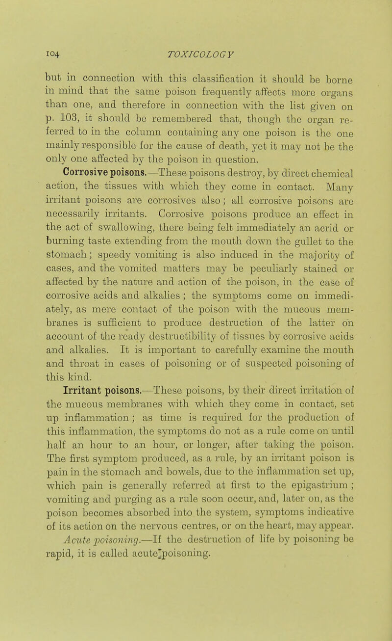but in connection with this classification it should be borne in mind that the same poison frequently affects more organs than one, and therefore in connection with the list given on p. 103, it should be remembered that, though the organ re- ferred to in the column containing any one poison is the one mainly responsible for the cause of death, yet it may not be the only one affected by the poison in question. Corrosive poisons.—These poisons destroy, by direct chemical action, the tissues with which they come in contact. Many irritant poisons are corrosives also; all corrosive poisons are necessarily irritants. Corrosive poisons produce an effect in the act of swallowing, there being felt immediately an acrid or burning taste extending from the mouth down the gullet to the stomach; speedy vomiting is also induced in the majority of cases, and the vomited matters may be peculiarly stained or affected by the nature and action of the poison, in the case of corrosive acids and alkalies ; the symptoms come on immedi- ately, as mere contact of the poison with the mucous mem- branes is sufficient to produce destruction of the latter on account of the ready destructibility of tissues by corrosive acids and alkalies. It is important to carefully examine the mouth and throat in cases of poisoning or of suspected poisoning of this kind. Irritant poisons.—These poisons, by their direct irritation of the mucous membranes with which they come in contact, set up inflammation ; as time is required for the production of this inflammation, the symptoms do not as a rule come on until half an hour to an hour, or longer, after taking the poison. The first symptom produced, as a rule, by an irritant poison is pain in the stomach and bowels, due to the inflammation set up, which pain is generally referred at first to the epigastrium ; vomiting and purging as a rule soon occur, and, later on, as the poison becomes absorbed into the system, symptoms indicative of its action on the nervous centres, or on the heart, may appear. Acute iwisoning.—If the destruction of life by poisoning be rapid, it is called acute^poisoning.