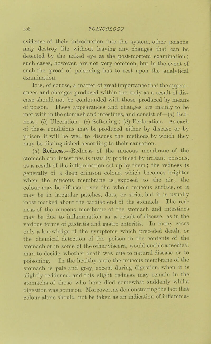 evidence of their introduction into the system, other poisons may destroy hfe without leaving any. changes that can be detected by the naked eye at the post-mortem examination; such cases, however, are not very common, but in the event of such the proof of poisoning has to rest upon the analytical examination. It is, of course, a matter of great importance that the appear- ances and changes produced within the body as a result of dis- ease should not be confounded with those produced by means of poison. These appearances and changes are mainly to l^e met with in the stomach and intestines, and consist of—(a) Eed- ness ; (i) Ulceration ; (c) Softening ; (rf) Perforation. As each of these conditions may be produced either by disease or by poison, it will be well to discuss the methods by which thej' may be distinguished according to their causation. (ft) Redness.—Eedness of the mucous membrane of the stomach and intestines is usually produced irritant poisons, as a result of the inflammation set up by them ; the redness is generally of a deep crimson colour, which becomes brighter when the mucous membrane is exposed to the air; the colour may be diffused over the whole mucous surface, or it may be in irregular patches, dots, or striae, but it is usually most marked about the cardiac end of the stomach. The red- ness of the mucous membrane of the stomach and intestines may be due to inflammation as a result of disease, as in the various forms of gastritis and gastro-enteritis. In many cases only a knowledge of the symptoms which preceded death, or the chemical detection of the poison in the contents of the stomach or in some of the other viscera, would enable a medical man to decide whether death was due to natural disease or to poisoning. In the healthy state the mucous membrane of the stomach is pale and gi-ey, except during digestion, when it is shghtly reddened, and this shght redness may remain in the stomachs of those who have died somewhat suddenly whilst digestion was going on. Moreover, as demonstrating the fact that colour alone should not be taken as an indication of inflamma-