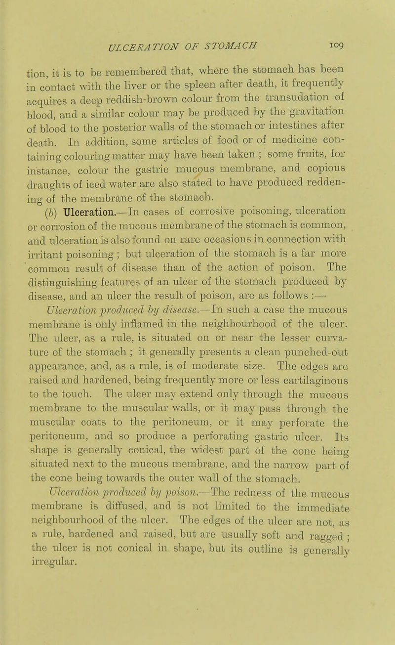 tion, it is to be remembered that, where the stomach has been in contact with the hver or the spleen after death, it frequently acquires a deep reddish-brown colour from the transudation of blood, and a similar colour may be produced by the gravitation of blood to the posterior walls of the stomach or intestines after death. In addition, some articles of food or of medicine con- taining colouring matter may have been taken ; some fruits, for instance, colour the gastric mucous membrane, and copious di-aughts of iced water are also stated to have produced redden- ing of the membrane of the stomach. (6) Ulceration.—In cases of corrosive poisoning, ulceration or corrosion of the mucous membrane of the stomach is common, and ulceration is also found on rare occasions in connection with irritant poisoning ; but ulceration of the stomach is a far more common result of disease than of the action of poison. The distinguishing featm-es of an ulcer of the stomach produced by disease, and an ulcer the result of poison, are as follows :— Ulceration jyrodiiced by disease.—In such a case the mucous membrane is only inflamed in the neighbourhood of the ulcer. The ulcer, as a rule, is situated on or near the lesser curva- ture of the stomach ; it generally presents a clean punched-out appearance, and, as a rule, is of moderate size. The edges are raised and hardened, being frequently more or less cartilaginous to the touch. The ulcer may extend only through the mucous membrane to the muscular walls, or it may pass through the muscular coats to the peritoneum, or it may perforate the peritoneum, and so produce a perforating gastric ulcer. Its shape is generally conical, the widest part of the cone being situated next to the mucous membrane, and the narrow part of the cone being towards the outer wall of the stomach. Ulceration 2)roduced by ijoison.—The redness of the mucous membrane is diffused, and is not hmited to the immediate neighbourhood of the ulcer. The edges of the ulcer are not, as a rule, hardened and raised, but are usually soft and ragged; the ulcer is not conical in shape, but its outline is generally irregular.