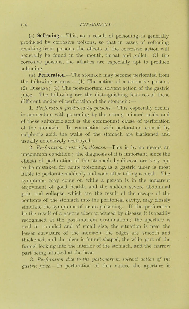 (cj Softening.—This, as a result of poisoning, is generally produced by corrosive poisons, so that in cases of softening resulting from poisons, the effects of the corrosive action will generally be found in the mouth, throat and gullet. Of the corrosive poisons, the alkalies are especially apt to produce softening. {db) Perforation.—The stomach may become perforated from the following causes :—(1) The action of a corrosive poison ; (2) Disease; (3) The post-mortem solvent action of the gastric juice. The following are the distinguishing features of these different modes of perforation of the stomach :— 1. Perforation produced by ijoisons.—This especially occurs in connection with poisoning by the strong mineral acids, and of these sulphuric acid is the commonest cause of perforation of the stomach. In connection with perforation caused by sulphuric acid, the walls of the stomach are blackened and usually extensively destroyed. 2. Perforation caused by disease.—This is by no means an uncommon condition ; the diagnosis of it is important, since the effects of perforation of the stomach by disease are very apt to be mistaken for acute poisoning, as a gastric ulcer is most liable to perforate suddenly and soon after taking a meal. The symptoms may come on while a person is in the apparent enjoyment of good health, and the sudden severe abdominal pain and collapse, which are the result of the escape of the contents of the stomach into the peritoneal cavity, may closely simulate the symptoms of acute poisoning. If the perforation be the result of a gastric ulcer produced by disease, it is readily recognised at the post-mortem examination ; the apertm-e is oval or rounded and of small size, the situation is near the lesser curvature of the stomach, the edges are smooth and thickened, and the ulcer is funnel-shaped, the wide part of tlie funnel looking into the interior of the stomach, and the narrow part being situated at the base. 3. Perforation due to the i^ost-mortem solvent action of the gastric juice.—In perforation of this nature the aperture is