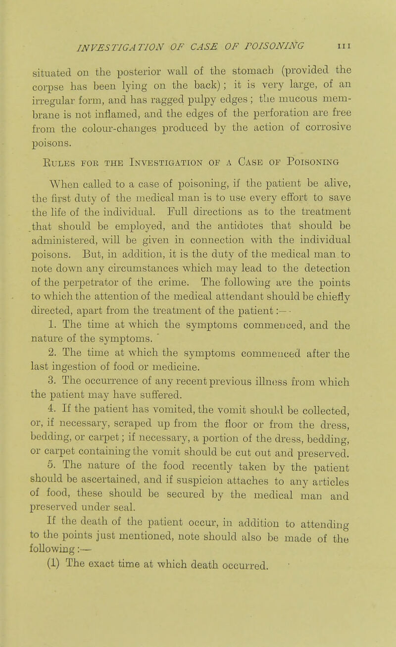 situated on the posterior wall of the stomach (provided the corpse has been lying on the back); it is very large, of an irregular form, and has ragged pulpy edges ; the mucous mem- brane is not inflamed, and the edges of the perforation are free from the colom'-changes produced by the action of corrosive poisons. EULES FOE THE INVESTIGATION OF A CaSE OF PoiSONING When called to a case of poisoning, if the patient be alive, the first duty of the medical man is to use every effort to save the life of the individual. Full directions as to the treatment .that should be employed, and the antidotes that should be administered, will be given in connection with the individual poisons. But, in addition, it is the duty of the medical man to note down any circumstances which may lead to the detection of the perpetrator of the crime. The following are the points to which the attention of the medical attendant should be chiefly directed, apart from the treatment of the patient- 1. The time at which the symptoms commenced, and the nature of the symptoms.  2. The time at which the symptoms commenced after the last ingestion of food or medicine. 3. The occurrence of any recent previous illness from which the patient may have suffered. 4. If the patient has vomited, the vomit shouLl be collected, or, if necessary, scraped up from the floor or from the dress, bedding, or carpet; if necessary, a portion of the dress, bedding, or carpet containing the vomit should be cut out and preserved. 5. The nature of the food recently taken by the patient should be ascertained, and if suspicion attaches to any ai-ticles of food, these should be secured by the medical man and preserved under seal. If the death of the patient occur, in addition to attending to the points just mentioned, note should also be made of the following:— (1) The exact time at which death occurred.