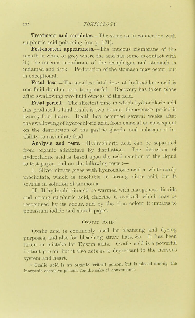 Treatment and antidotes.—The same as in connection with sulphuric acid poisoning (see p. 121). Post-mortem appearances.—The mucous membrane of the mouth is white or grey where the acid has come in contact with it; the mucous membrane of the oesophagus and stomach is inflamed and dark. Perforation of the stomacli may occur, but is exceptional. Fatal dose. —The smallest fatal dose of hydrochloric acid is one fluid drachm, or a teaspoonful. Eecovery has taken place after swallowing two fluid ounces of the acid. Fatal period.—The shortest time in which hydrochloric acid has produced a fatal result is two hours ; the average period is twenty-four hours. Death has occurred several weeks after the swallowing of hydrochloric acid, from emaciation consequent on the destruction of the gastric glands, and subsequent in- ability to assimilate food. Analysis and tests.—Hydrocliloric acid can be separated from organic admixture by distillation. The detection of hydrochloric acid is based upon the acid reaction of the liquid to test-paper, and on the following tests :— I. Silver nitrate gives with hydrochloric acid a white curdy precipitate, which is insoluble in strong nitric acid, but is soluble in solution of ammonia. II. If hydrochloric acid be warmed with manganese dioxide and strong sulphu.ric acid, chlorine is evolved, which may be recognised by its odour, and by the blue colour it imparts to potassium iodide and starch paper. Oxalic Acid ' Oxalic acid is commonly used for cleansing and dyeing purposes, and also for bleaching straw hats, &c. It has been taken in mistake for Epsom salts. Oxalic acid is a powerful irritant poison, but it also acts as a depressant to the nervous system and heart. ' Oxalic acid is an organic irritant poison, but is placed among the inorganic corrosive poisons for the sake of convenience.