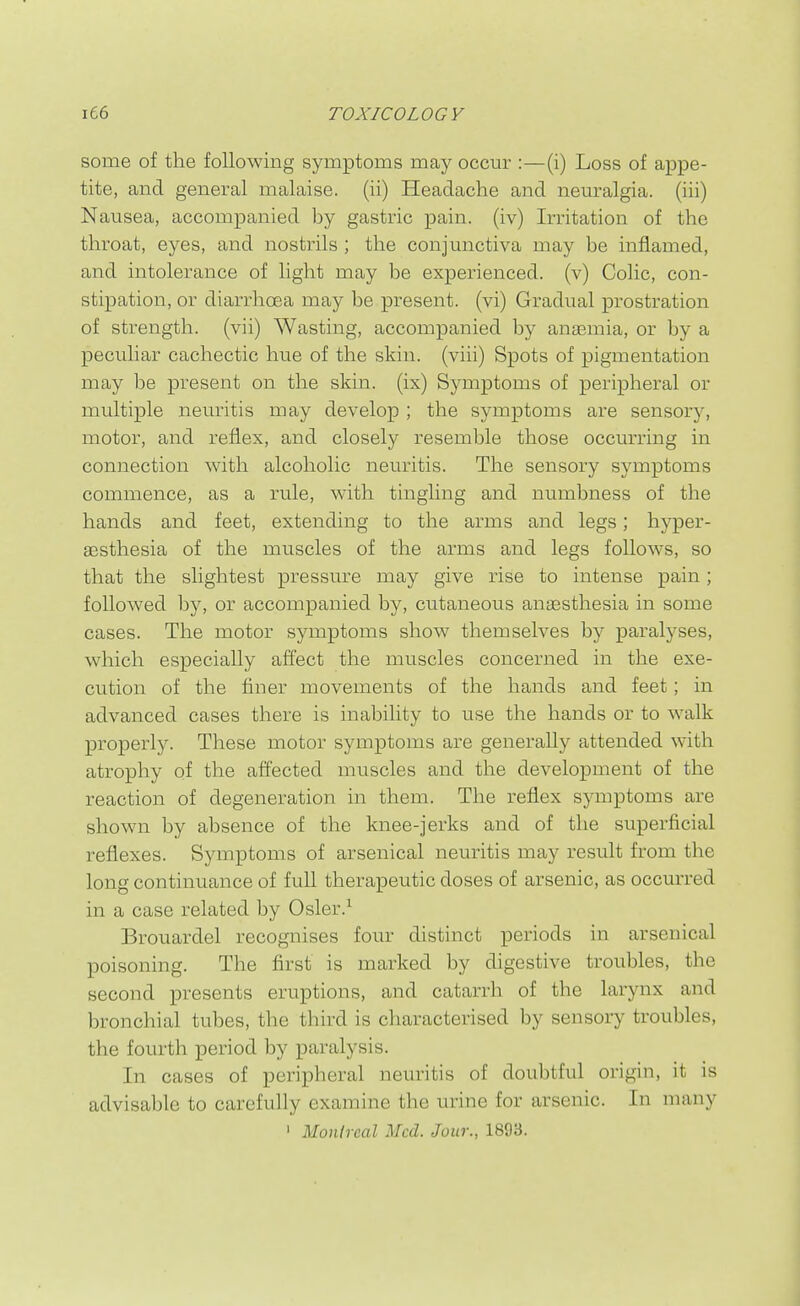 some of the following symptoms may occur :—(i) Loss of appe- tite, and general malaise, (ii) Headache and neuralgia, (iii) Nausea, accompanied by gastric pain, (iv) Irritation of the throat, eyes, and nostrils ; the conjunctiva may be inflamed, and intolerance of light may be experienced, (v) Colic, con- stipation, or diarrhcEa may be present, (vi) Gradual prostration of strength, (vii) Wasting, accompanied by anaemia, or by a peculiar cachectic hue of the skin, (viii) Spots of pigmentation may be present on the skin, (ix) Symptoms of peripheral or multiple neuritis may develop ; the symptoms are sensory, motor, and reflex, and closely resemble those occurring in connection with alcoholic neuritis. The sensory symptoms commence, as a rule, with tingling and numbness of the hands and feet, extending to the arms and legs; hyper- aesthesia of the muscles of the arms and legs follows, so that the slightest pressure may give rise to intense pain; followed l)y, or accompanied by, cutaneous anassthesia in some cases. The motor symptoms show themselves by paralyses, which especially afi'ect the muscles concerned in the exe- cution of the finer movements of the hands and feet; in advanced cases there is inability to use the hands or to walk properly. These motor symptoms are generally attended with atrophy of the affected muscles and the development of the reaction of degeneration in them. The reflex symptoms are shown by absence of the knee-jerks and of the superficial reflexes. Symptoms of arsenical neuritis may result from the long continuance of full therapeutic doses of arsenic, as occm-red in a case related by Osler.^ Brouardel recognises four distinct periods in arsenical poisoning. The first is marked by digestive troubles, the second presents eruptions, and catarrh of the larynx and bronchial tubes, the third is characterised by sensory troubles, the fourth period by paralysis. In cases of peripheral neuritis of doubtful origin, it is advisable to carefully examine the urine for arsenic. In many