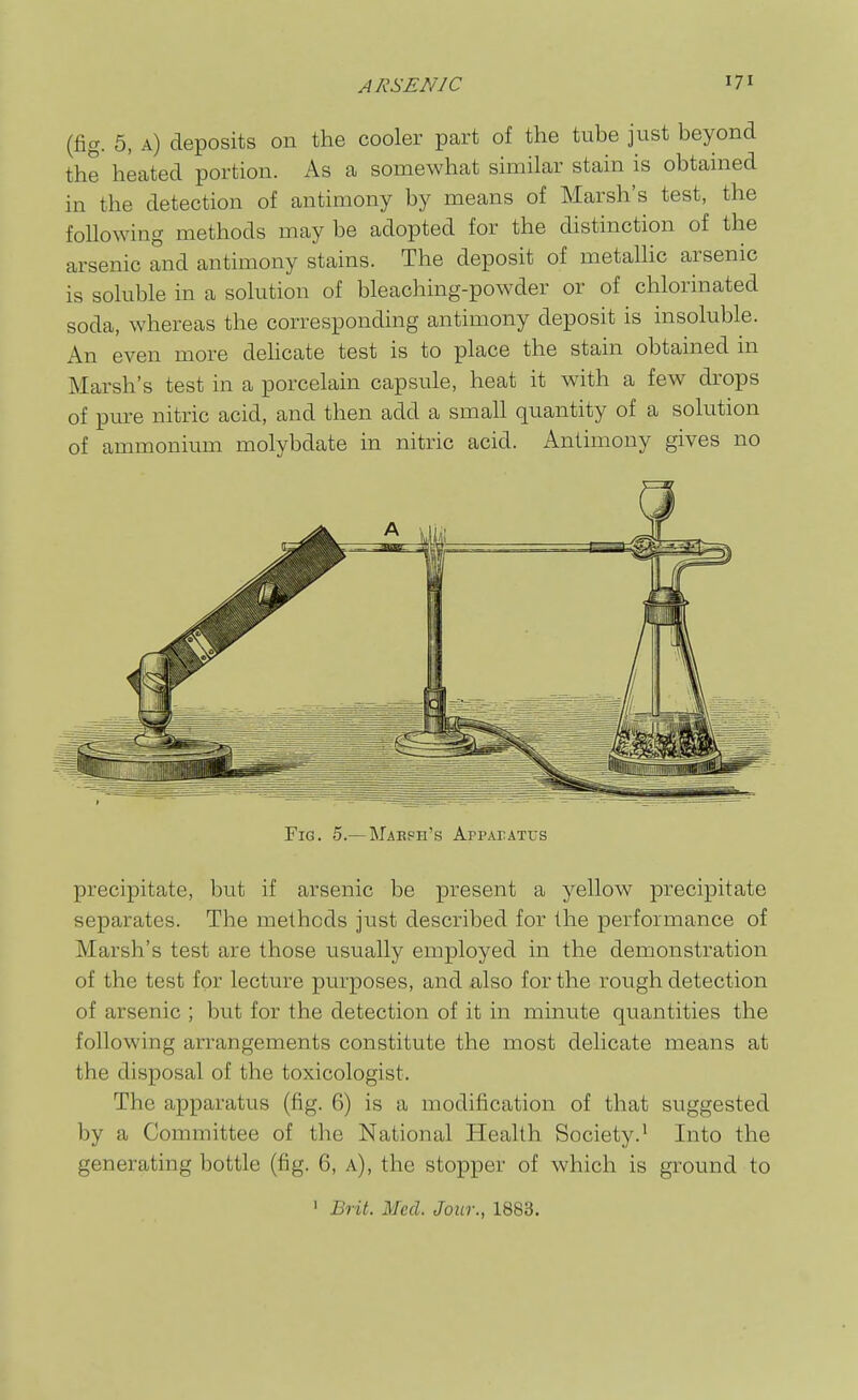 (fig. 5, a) deposits on the cooler part of the tube just beyond the heated portion. As a somewhat similar stain is obtained in the detection of antimony by means of Marsh's test, the following methods may be adopted for the distinction of the arsenic and antimony stains. The deposit of metallic arsenic is soluble in a solution of bleaching-powder or of chlorinated soda, whereas the corresponding antimony deposit is insoluble. An even more deHcate test is to place the stain obtained in Marsh's test in a porcelain capsule, heat it with a few drops of pure nitric acid, and then add a small quantity of a solution of ammonium molybdate in nitric acid. Antimony gives no Fig. 5.—Mabph's AppArATus precipitate, but if arsenic be present a yellow precipitate separates. The methods just described for the performance of Marsh's test are those usually employed in the demonstration of the test for lecture purposes, and also for the rough detection of arsenic ; but for the detection of it in minute quantities the following arrangements constitute the most delicate means at the disposal of the toxicologist. The apparatus (fig. 6) is a modification of that suggested by a Committee of the National Health Society.' Into the generating bottle (fig. 6, a), the stopper of which is ground to