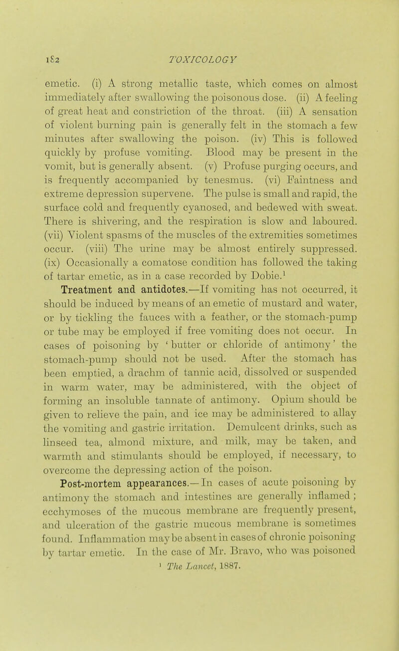 emetic, (i) A strong metallic taste, which comes on almost immediately after swallowing the poisonous dose, (ii) A feeling of great heat and constriction of the throat, (iii) A sensation of violent burning pain is generally felt in the stomach a few minutes after swallowing the poison, (iv) This is followed quickly by profuse vomiting. Blood may be present in the vomit, but is generally absent, (v) Profuse purging occurs, and is frequently accompanied by tenesmus, (vi) Paintness and extreme depression supervene. The pulse is small and rapid, the surface cold and frequently cyanosed, and bedewed with sweat. There is shivering, and the respiration is slow and labom-ed. (vii) Violent spasms of the muscles of the extremities sometimes occur, (viii) The urine may be almost entirely suppressed, (ix) Occasionally a comatose condition has followed the taking of tartar emetic, as in a case recorded by Dobie.* Treatment and antidotes.—If vomiting has not occmTed, it should be induced by means of an emetic of mustard and water, or by tickling the fauces with a feather, or the stomach-pump or tube may be employed if free vomiting does not occur. In cases of poisoning by ' butter or chloride of antimony' the stomach-pump should not be used. After the stomach has been emptied, a drachm of tannic acid, dissolved or suspended in warm water, may be administered, with the object of forming an insoluble tannate of antimony. Opium should be given to relieve the pain, and ice may be administered to allay the vomiting and gastric irritation. Demulcent drinks, such as linseed tea, almond mixture, and milk, may be taken, and warmth and stimulants should be employed, if necessary, to overcome the depressing action of the poison. Post-mortem appearances.—In cases of acute poisoning by antimony the stomach and intestines are generally inflamed ; ecchymoses of the mucous membrane are frequently present, and ulceration of the gastric mucous membrane is sometimes found. Inflammation maybe absent in cases of chronic poisoning by tartar emetic. In the case of Mr. Bravo, who was poisoned ' The Lancet, 1887.