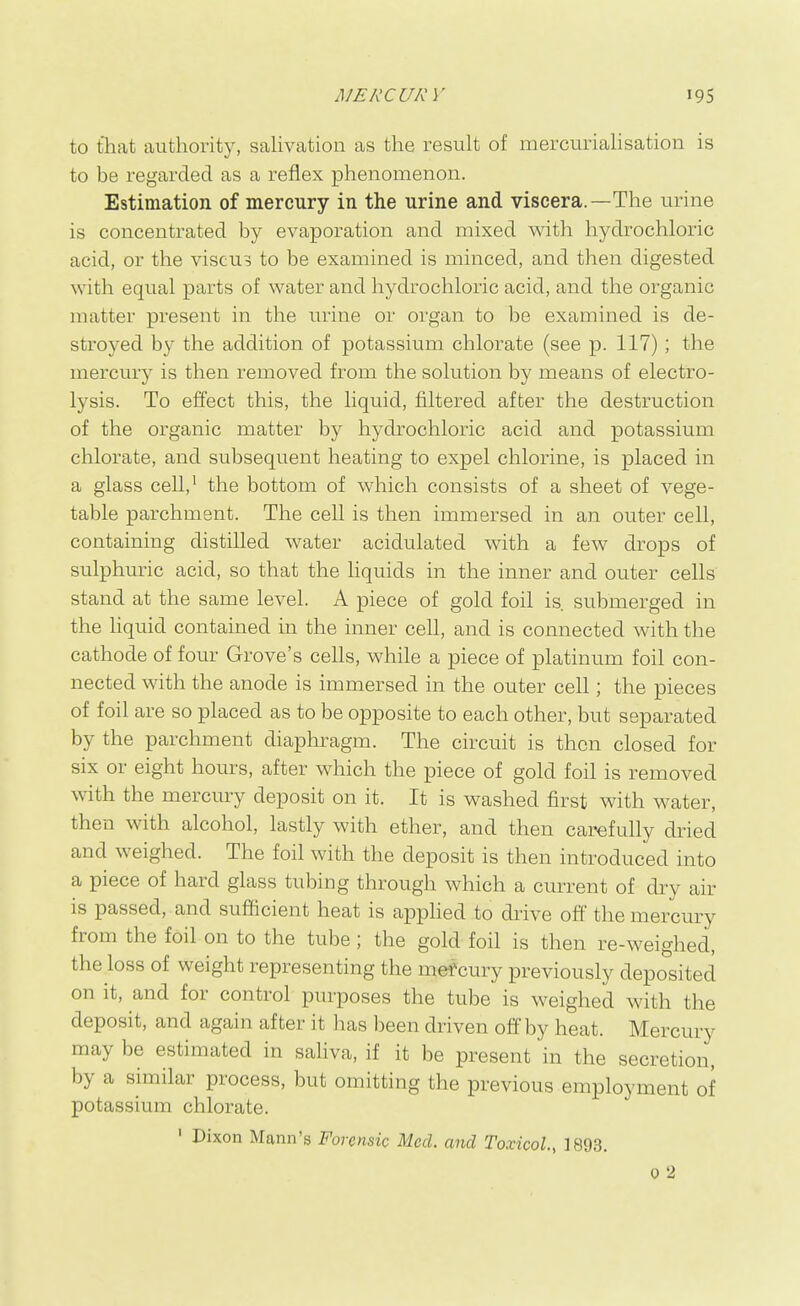 to that authority, sahvation as the result of mercuriahsation is to be regarded as a reflex phenomenon. Estimation of mercury in the urine and viscera.—The urine is concentrated by evaporation and mixed with hydrochloric acid, or the viscu3 to be examined is minced, and then digested with equal parts of water and hydrochloric acid, and the organic matter present in the urine or organ to be examined is de- stroyed by the addition of potassium chlorate (see p. 117); the mercury is then removed from the solution by means of electro- lysis. To effect this, the liquid, filtered after the destruction of the organic matter by hydrochloric acid and potassium chlorate, and subsequent heating to expel chlorine, is placed in a glass cell,^ the bottom of which consists of a sheet of vege- table parchment. The cell is then immersed in an outer cell, containing distilled water acidulated with a few drops of sulphuric acid, so that the hquids in the inner and outer cells stand at the same level. A piece of gold foil is. submerged in the Hquid contained in the inner cell, and is connected with the cathode of four Grove's cells, while a piece of platinum foil con- nected with the anode is immersed in the outer cell; the pieces of foil are so placed as to be opposite to each other, but separated by the parchment diaphragm. The circuit is then closed for six or eight hours, after which the piece of gold foil is removed with the mercury deposit on it. It is washed first with water, then with alcohol, lastly with ether, and then carefully dried and weighed. The foil with the deposit is then introduced into a piece of hard glass tubing through which a current of dry air is passed, and sufficient heat is applied to drive off the mercury from the foil on to the tube; the gold foil is then re-weighed, the loss of weight representing the mef cury previously deposited on it, and for control purposes the tube is weighed with the deposit, and again after it has been driven off by heat. Mercury may be estimated in saliva, if it be present 'in the secretion, by a similar process, but omitting the previous employment of potassium chlorate. ' Dixon Mann's Forensic Med. and Toxicol., 1893. 0 2