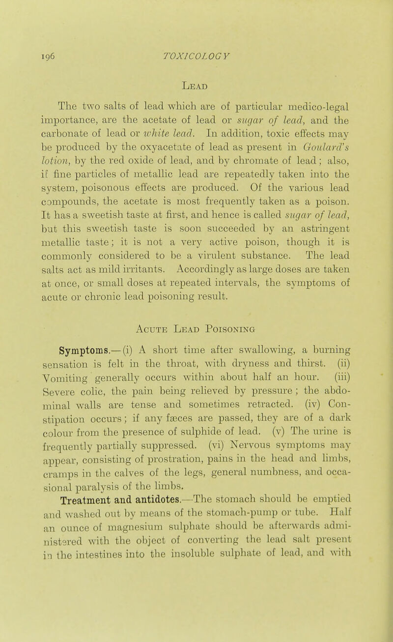 Lead The two salts of lead which are of particular medico-legal importance, are the acetate of lead or mgar of lead, and the carbonate of lead or ivhite lead. In addition, toxic effects may be produced by the oxyacetate of lead as present in Goulard's lotion, by the red oxide of lead, and by chromate of lead ; also, i[ fine particles of metallic lead are repeatedly taken into the system, poisonous effects are produced. Of the various lead compounds, the acetate is most frequently taken as a poison. It has a sweetish taste at first, and hence is called suga7' of lead, but this sweetish taste is soon succeeded by an astringent metallic taste; it is not a very active poison, though it is commonly considered to be a virulent substance. The lead salts act as mild irritants. Accordingly as large doses are taken at once, or small doses at repeated intervals, the symptoms of acute or chronic lead poisoning result. Acute Lead Poisoning Symptoms.— (i) A short time after swallowing, a burning sensation is felt in the throat, with dryness and thirst, (ii) Vomiting generally occurs within about half an hour. (iii) Severe colic, the pain being relieved by pressure; the abdo- minal walls are tense and sometimes retracted, (iv) Con- stipation occurs; if any fseces are passed, they are of a dark colour from the presence of sulphide of lead, (v) The urine is frequently partially suppressed, (vi) Nervous symptoms may appear, consisting of prostration, pains in the head and limbs, cramps in the calves of the legs, general numbness, and occa- sional paralysis of the limbs. Treatment and antidotes.—The stomach should l^e emptied and washed out hy means of the stomacli-pump or tube. Half an ounce of magnesium sulphate should be afterwards admi- nistered with the object of converting the lead salt present in the intestines into the insoluble sulphate of lead, and with