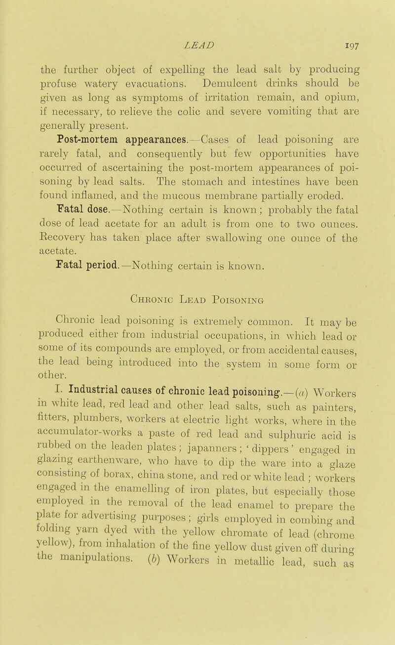 the further object of expelhng the lead salt by producing profuse watery evacuations. Demulcent drinks should be given as long as symptoms of irritation remain, and opium, if necessary, to relieve the colic and severe vomiting that are generally present. Post-mortem appearances.—Cases of lead poisoning are rarely fatal, and consequently but few opportunities have occurred of ascertaining the post-mortem appearances of poi- soning by lead salts. The stomach and intestines have been found inflamed, and the mucous membrane partially eroded. Fatal dose.—Nothing certain is known ; probably the fatal dose of lead acetate for an adult is from one to two ounces. Eecovery has taken place after swallowing one ounce of the acetate. Fatal period.—Nothing certain is known. Chronic Lead Poisoning Chronic lead poisoning is extremely common. It may be produced either from industrial occupations, in which lead or some of its compounds are employed, or from accidental causes, the lead being introduced into the system in some form or other. I. Industrial causes of chronic lead poisoning.—Workers in white lead, red lead and other lead salts, such as painters, fitters, plumbers, workers at electric light works, where in the accumulator-works a paste of red lead and sulphuric acid is rubbed on the leaden plates ; japanners ; ' dippers ' engaged in glazing earthenware, who have to dip the ware into a' glaze consisting of borax, china stone, and red or white lead ; workers engaged in the enamelhng of iron plates, but especially those employed in the removal of the lead enamel to prepare the plate for advertising purposes ; girls employed in combing and foldmg yarn dyed with the yellow chromate of lead (chrome yellow), from mhalation of the fine yellow dust given off durin^^ the manipulations. (6) Workers in metallic lead, such as