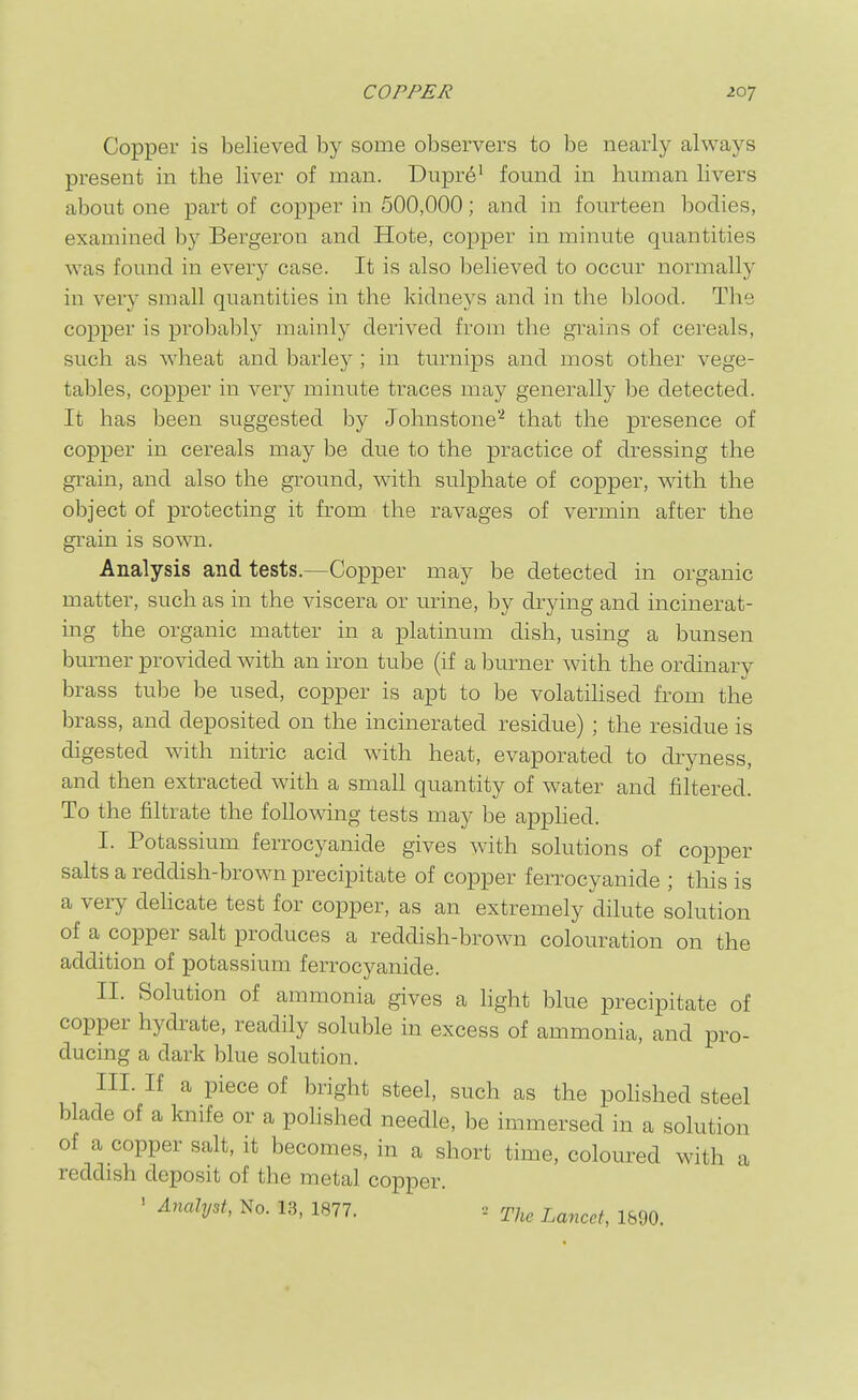 Copper is believed by some observers to be nearly always present in the liver of man. Dupr^^ found in human livers about one part of copper in 500,000; and in fourteen bodies, examined by Bergeron and Hote, copper in minute quantities was found in every case. It is also believed to occur normally in very small quantities in the kidneys and in the blood. The copper is probalily mainly derived from the grains of cereals, such as wheat and barley ; in turnips and most other vege- tables, copper in very minute traces may generally be detected. It has been suggested by Johnstone''^ that the presence of copper in cereals may be due to the practice of dressing the grain, and also the ground, with sulphate of copper, with the object of protecting it from the ravages of vermin after the grain is sown. Analysis and tests.—Copper may be detected in organic matter, such as in the viscera or urine, by drying and incinerat- ing the organic matter in a platinum dish, using a bunsen burner provided with an iron tube (if a burner with the ordinary brass tube be used, copper is apt to be volatilised from the brass, and deposited on the incinerated residue) ; the residue is digested with nitric acid with heat, evaporated to dryness, and then extracted with a small quantity of water and filtered. To the filtrate the following tests may be apphed. I. Potassium ferrocyanide gives with solutions of copper salts a reddish-brown precipitate of copper ferrocyanide ; this is a very delicate test for copper, as an extremely dilute solution of a copper salt produces a reddish-brown colouration on the addition of potassium ferrocyanide. II. Solution of ammonia gives a hght blue precipitate of copper hydrate, readily soluble in excess of ammonia, and pro- ducing a dark blue solution. III. If a piece of bright steel, such as the poHshed steel blade of a knife or a polished needle, be immersed in a solution of a copper salt, it becomes, in a short time, coloured with a reddish deposit of the metal copper. ' No. 13, 1877. . The Lancet, 1&90.