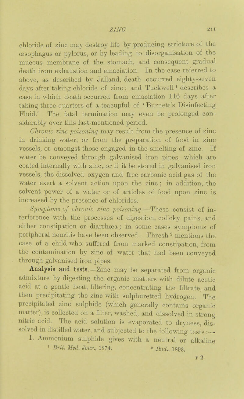 chloride of zinc may destroy life by producing stricture of the oesophagus or pylorus, or by leading to disorganisation of the mucous membrane of the stomach, and consequent gradual death from exhaustion and emaciation. In the case referred to above, as described by Jalland, death occurred eighty-seven days after'taking chloride of zinc ; and Tuckwell ^ describes a case in which death occurred from emaciation 116 days after taking three-quarters of a teacupful of ' Burnett's Disinfecting Fluid.' The fatal termination may even be prolonged con- siderably over this last-mentioned period. Chronic zinc poisoning may result from the presence of zinc in drinking water, or from the preparation of food in zinc vessels, or amongst those engaged in the smelting of zinc. If water be conveyed through galvanised iron pipes, which are coated internally with zinc, or if it be stored in galvanised iron vessels, the dissolved oxygen and free carbonic acid gas of the water exert a solvent action upon the zinc ; in addition, the solvent power of a water or of articles of food upon zinc is increased by the presence of chlorides. Symptoms of chronic zinc poisoning.—These consist of in- terference with the processes of digestion, colicky pains, and either constipation or diarrhoea; in some cases symptoms of peripheral neuritis have been observed. Thresh mentions the case of a child who suffered from marked constipation, from the contamination by zinc of water that had been conveyed through galvanised iron pipes. Analysis and tests. —Zinc may be separated from organic admixture by digesting the organic matters with dilute acetic acid at a gentle heat, filtering, concentrating the filtrate, and then precipitating the zinc with sulphiuretted hydrogen. The precipitated zinc sulphide (which generally contains organic matter), is collected on a filter, washed, and dissolved in strong nitric acid. The acid solution is evaporated to dryness, dis- solved in distilled water, and subjected to the following tests I. Ammonium sulphide gives with a neutral or alkaUne ' Brit. Med. Jour., 1874. « Ihid., 1893. p 2