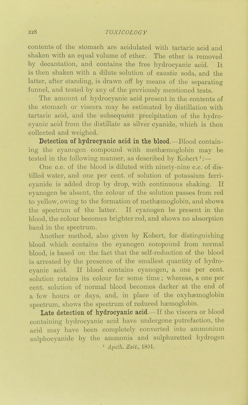 contents of the stomach are acidulated with tartaric acid and shaken with an equal volume of ether. The ether is removed by decantation, and contains the free hydrocyanic acid. It is then shaken with a dilute solution of caustic soda, and the latter, after standing, is drawn off by means of the separating funnel, and tested by any of the previously mentioned tests. The amount of hydrocyanic acid present in the contents of the stomach or viscera may be estimated by distillation with tartaric acid, and the subsequent precipitation of the hydi'O- cyanic acid from the distillate as silver cyanide, which is then collected and weighed. Detection of hydrocyanic acid in the blood.—Blood contain- ing the cyanogen compound with methsemoglobin may be tested in the following manner, as described by Kobert ^:— One c.c. of the blood is diluted with ninety-nine c.c. of dis- tilled water, and one per cent, of solution of potassium ferri- cyanide is added drop by drop, with continuous shaking. If cyanogen be absent, the colour of the solution passes from red to yellow, owing to the formation of methsemoglobin, and shows the spectrum of the latter. If cyanogen be present in the blood, the colour becomes brighter red, and shows no absorption band in the spectrum. Another method, also given by Kobert, for distinguishing blood which contains the cyanogen compound from normal blood, is based on the fact that the self-reduction of the blood is arrested by the presence of the smallest quantity of hydi-o- cyanic acid. If blood contains cyanogen, a one per cent, solution retains its colour for some time; whereas, a one per cent, solution of normal blood becomes darker at the end of a few hours or days, and, in place of the oxyhtEmoglobin spectrum, shows the spectrum of reduced htemoglobin. Late detection of hydrocyanic acid. — If the viscera or blood containing hydrocyanic acid have undergone putrefaction, the acid may have been completely converted into ammonium sulphocyanide l)y the ammonia and sulphuretted hydrogen ' Aimilu Zeit., 1891.
