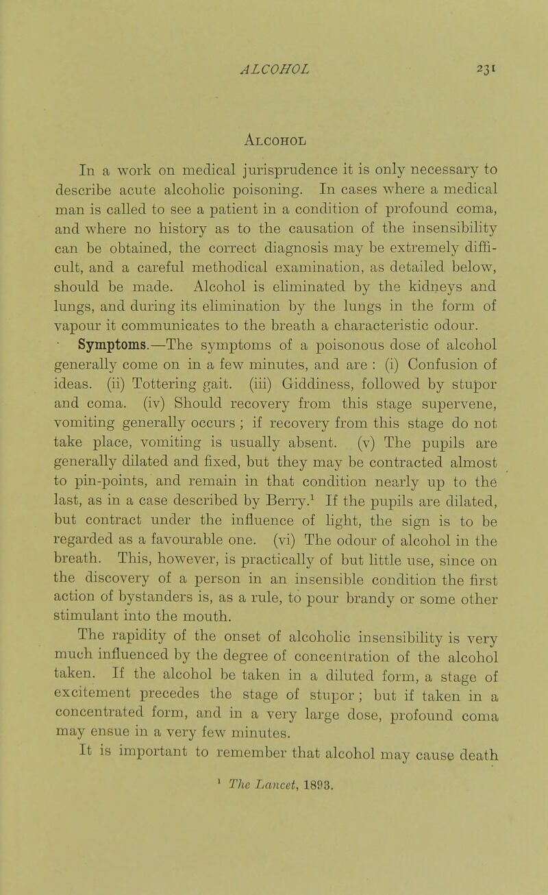 Alcohol In a work on medical jurisprudence it is only necessary to describe acute alcoholic poisoning. In cases where a medical man is called to see a patient in a condition of profound coma, and where no history as to the causation of the insensibility can be obtained, the correct diagnosis may be extremely diffi- cult, and a careful methodical examination, as detailed below, should be made. Alcohol is eliminated by the kidneys and lungs, and during its elimination by the lungs in the form of vapour it communicates to the breath a characteristic odour. Symptoms.—The symptoms of a poisonous dose of alcohol generally come on in a few minutes, and are : (i) Confusion of ideas, (ii) Tottering gait, (iii) Giddiness, followed by stupor and coma, (iv) Should recovery from this stage supervene, vomiting generally occurs ; if recovery from this stage do not take place, vomiting is usually absent, (v) The pupils are generally dilated and fixed, but they may be contracted almost to pin-points, and remain in that condition nearly up to the last, as in a case described by Berry.^ If the pupils are dilated, but contract under the influence of hght, the sign is to be regarded as a favourable one. (vi) The odour of alcohol in the breath. This, however, is practically of but little use, since on the discovery of a person in an insensible condition the first action of bystanders is, as a rule, to pour brandy or some other stimulant into the mouth. The rapidity of the onset of alcohohc insensibiUty is very much influenced by the degree of concentration of the alcohol taken. If the alcohol be taken in a diluted form, a stage of excitement precedes the stage of stupor; but if taken in a concentrated form, and in a very large dose, profound coma may ensue in a very few minutes. It is important to remember that alcohol may cause death ' The Lancet, 1893.