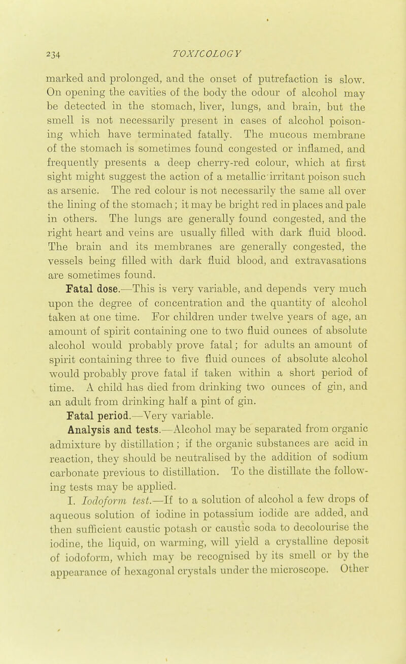 marked and prolonged, and the onset of putrefaction is slow. On opening the cavities of the body the odour of alcohol may- be detected in the stomach, liver, lungs, and brain, but the smell is not necessarily present in cases of alcohol poison- ing which have terminated fatally. The mucous membrane of the stomach is sometimes found congested or inflamed, and frequently presents a deep cherry-red colour, which at fu'st sight might suggest the action of a metallic irritant poison such as arsenic. The red colour is not necessarily the same all over the lining of the stomach; it may be bright red in places and pale in others. The lungs are generally found congested, and the right heart and veins are usually filled with dark fluid blood. The brain and its membranes are generally congested, the vessels being filled with dark fluid blood, and extravasations are sometimes found. Fatal dose.—This is very variable, and depends very much upon the degree of concentration and the quantity of alcohol taken at one time. For children under twelve years of age, an amount of spirit containing one to two fluid ounces of absolute alcohol would probably prove fatal; for adults an amount of spirit containing three to five fluid ounces of absolute alcohol would probably prove fatal if taken within a short period of time. A child has died from drinking two ounces of gin, and an adult from drinking half a pint of gin. Fatal period.—Very variable. Analysis and tests.—Alcohol may be separated from organic admixture by distillation; if the organic substances are acid in reaction, they should be neutrahsed by the addition of sodium carbonate previous to distillation. To the distillate the follow- ing tests may be applied. I. Iodoform test.—li to a solution of alcohol a few drops of aqueous solution of iodine in potassium iodide are added, and then sufificient caustic potash or caustic soda to decolourise the iodine, the hquid, on warming, will yield a crystalline deposit of iodoform, which may be recognised by its smell or by the appearance of hexagonal crystals under the microscope. Other
