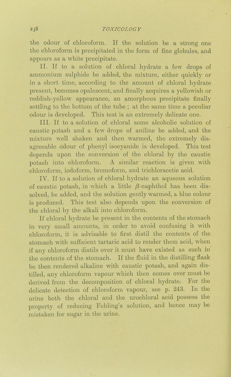 the odour of chloroform. If the solution be a strong one the chloroform is precipitated in the form of fine globules, and appears as a white precipitate. II. If to a solution of chloral hydrate a few drops of ammonium sulphide be added, the mixture, either quickly or in a short time, according to the amount of chloral hydrate present, becomes opalescent, and finally acquires a yellowish or reddish-yellow appearance, an amorphous precipitate finally settling to the bottom of the tube ; at the same time a peculiar odour is developed. This test is an extremely delicate one. III. If to a solution of chloral some alcoholic solution of caustic potash and a few drops of aniline be added, and the mixture well shaken and then warmed, the extremely dis- agreeable odour of phenyl isocyanide is • developed. This test depends upon the conversion of the chloral by the caustic potash into chloroform. A similar reaction is given with chloroform, iodoform, bromoform, and trichloracetic acid. IV. If to a solution of chloral hydrate an aqueous solution of caustic potash, in which a little /3-naphthol has been dis- solved, be added, and the solution gently warmed, a blue colour is produced. This test also depends upon the conversion of the chloral by the alkali into chloroform. If chloral hydrate be present in the contents of the stomach in very small amounts, in order to avoid confusing it with chloroform, it is advisable to first distil the contents of the stomach with sufficient tartaric acid to render them acid, when if any chloroform distils over it must have existed as such in the contents of the stomach. If the fluid in the distilling flask be then rendered alkaline with caustic potash, and again dis- tilled, any chloroform vapour which then comes over must be derived from the decomposition of chloral hydrate. For the delicate detection of chloroform vapour, see p. 243. In the urine both the chloral and the urochloral acid possess the property of reducing Fehling's solution, and hence may be mistaken for sugar in tlic urine.