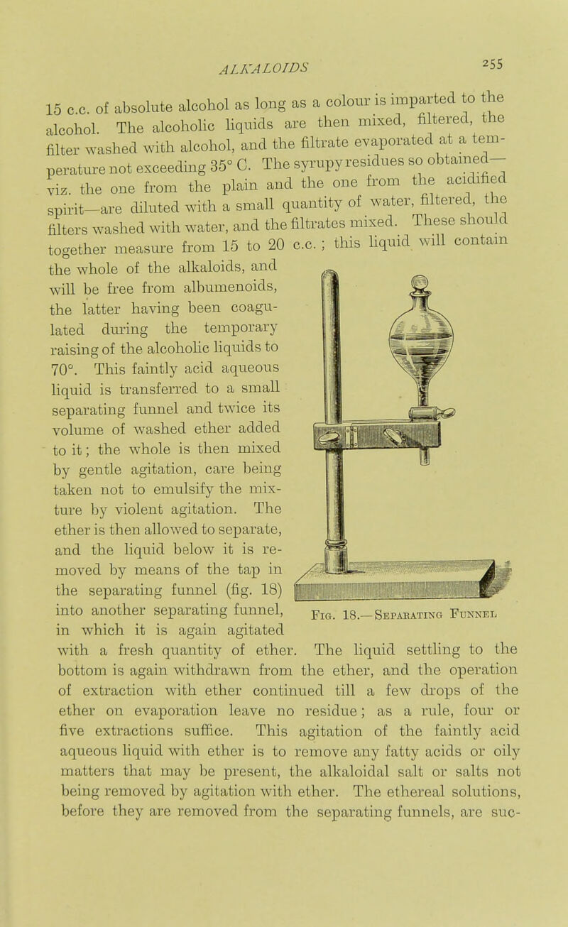 15 c.c. of absolute alcohol as long as a colour is imparted to t^he alcohol. The alcohoHc liquids are then mixed, fi tered the filter washed with alcohol, and the filtrate evaporated at a tem- perature not exceeding 35° C. The syrupy residues so obtamed- viz the one from the plain and the one from the acidified spirit-are diluted with a small quantity of water, filtered, the filters washed with water, and the filtrates mixed. These should together measure from 15 to 20 c.c. ; this hquid. will contain the whole of the alkaloids, and will be free from albumenoids, the latter having been coagu- lated dmnng the temporary raising of the alcohohc liquids to 70. This faintly acid aqueous Hquid is transferred to a small separating funnel and twice its volume of washed ether added to it; the whole is then mixed by gentle agitation, care being taken not to emulsify the mix- ture by violent agitation. The ether is then allowed to separate, and the liquid below it is re- moved by means of the tap in the separating funnel (fig. 18) into another separating funnel, in which it is again agitated with a fresh quantity of ether. Fig. 18.—Sepabating Funnel ,vii,jn a, xx^oxi v^iA«;xjLux.jj ^.uxiviix. The liquid settling to the bottom is again withdrawn from the ether, and the operation of extraction with ether continued till  ether on evaporation leave no five extractions suffice a few drops of the residue; as a rule, four or ^....^^..^...^ ^^xa.^v.. This agitation of the faintly acid aqueous liquid with ether is to remove any fatty acids or oily matters that may be present, the alkaloidal salt or salts not being removed by agitation with ether. The ethereal solutions, before they are removed from the separating funnels, a: are sue-