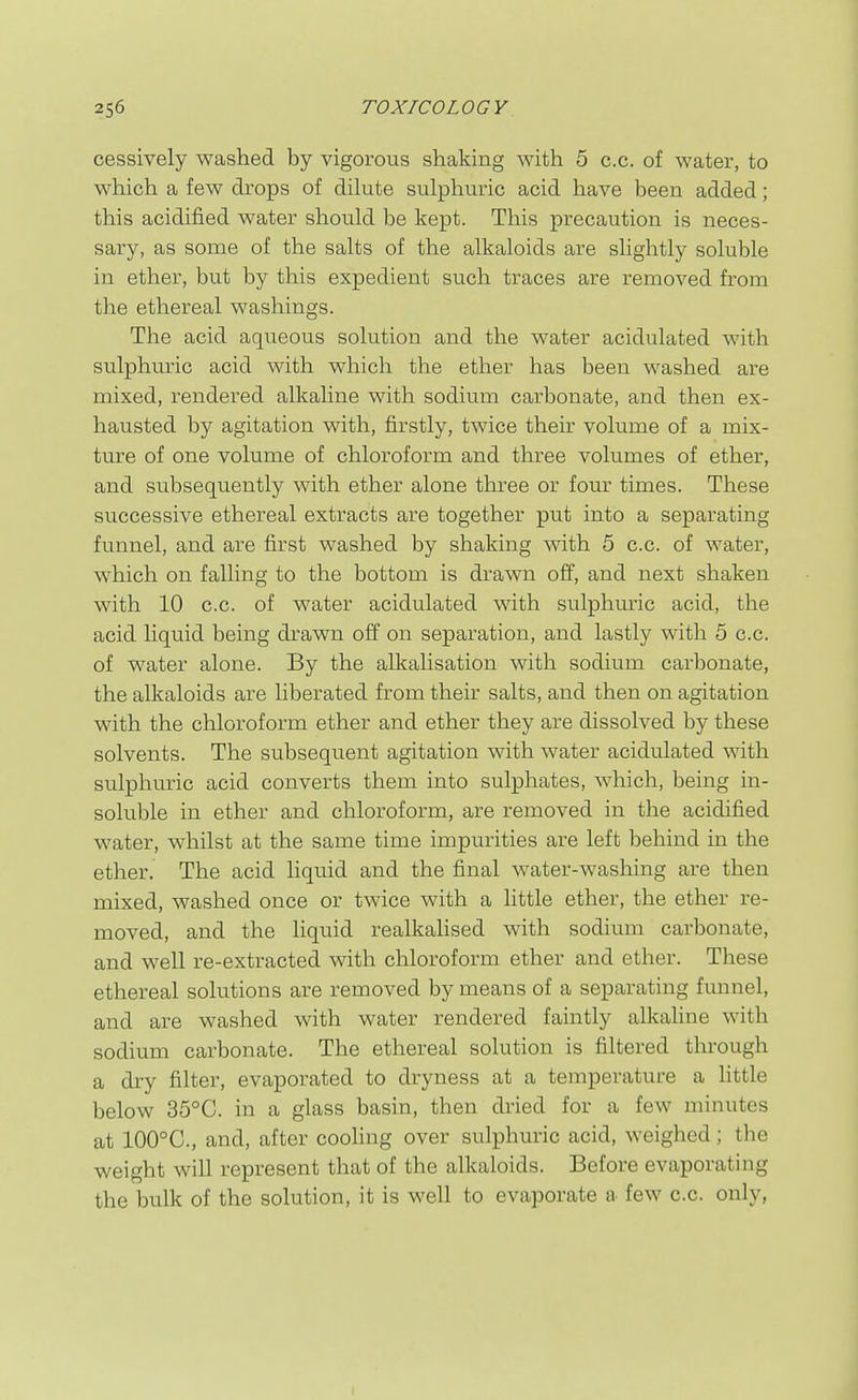 cessively washed by vigorous shaking with 5 c.c, of water, to which a few drops of dilute sulphuric acid have been added; this acidified water should be kept. This precaution is neces- sary, as some of the salts of the alkaloids are slightly soluble in ether, but by this expedient such traces are removed from the ethereal washings. The acid aqueous solution and the water acidulated with sulphuric acid with which the ether has been washed are mixed, rendered alkaline with sodium carbonate, and then ex- hausted by agitation with, firstly, twice their volume of a mix- ture of one volume of chloroform and three volumes of ether, and subsequently with ether alone three or four times. These successive ethereal extracts are together put into a separating funnel, and are first washed by shaking with 5 c.c. of water, which on falling to the bottom is drawn off, and next shaken with 10 c.c. of water acidulated with sulphuric acid, the acid liquid being drawn off on separation, and lastly with 5 c.c. of water alone. By the alkalisation with sodium carbonate, the alkaloids are liberated from their salts, and then on agitation with the chloroform ether and ether they are dissolved by these solvents. The subsequent agitation with water acidulated with sulphuric acid converts them into sulphates, which, being in- soluble in ether and chloroform, are removed in the acidified water, whilst at the same time impurities are left behind in the ether. The acid liquid and the final water-washing are then mixed, washed once or twice with a little ether, the ether re- moved, and the liquid realkalised with sodium carbonate, and well re-extracted with chloroform ether and ether. These ethereal solutions are removed by means of a separating funnel, and are washed with water rendered faintly alkaline with sodium carbonate. The ethereal solution is filtered through a dry filter, evaporated to dryness at a temperature a httle below 35°C. in a glass basin, then dried for a few minutes at 100°C., and, after cooling over sulphuric acid, weighed; the weight will represent that of the alkaloids. Before evaporating the bulk of the solution, it is well to evaporate a few c.c. only,