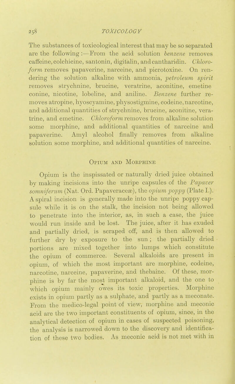 The substances of toxicological interest that may be so separated are the following :—From the acid solution benzene removes caffeine, colchicine, santonin, digitalin, andcantharidin. Chloro- form removes papaverine, narceine, and picrotoxine. On ren- dering the solution alkaline with ammonia, petroleum spirit removes strychnine, brucine, veratrine, aconitine, emetine Conine, nicotine, lobeline, and aniline. Benzene further re- moves atropine, hyoscyamine, physostigmine, codeine, narcotine, and additional quantities of strychnine, brucine, aconitine, vera- trine, and emetine. Chloroform removes from alkaline solution some morphine, and additional quantities of narceine and papaverine. Amyl alcohol finally removes from alkaline solution some morphine, and additional quantities of narceine. Opium and Morphine Opium is the inspissated or naturally dried juice obtained by making incisions into the unripe capsules of the Papaver somniferum (Nat. Ord. PapaveraccEe), the opknn poppy (Plate I.). A spiral incision is generally made into the unripe poppy cap- sule while it is on the stalk, the incision not being allo\ved to penetrate into the interior, as, in such a case, the juice would run inside and be lost. The juice, after it has exuded and partially dried, is scraped off, and is then allowed to further dry by exposure to the sun; the partially dried portions are mixed together into lumps whicli constitute the opium of commerce. Several alkaloids are present in opium, of which the most important are morphine, codeine, narcotine, narceine, papaverine, and thebaine. Of these, mor- phine is by far the most important alkaloid, and the one to which opium mainly owes its toxic properties. Morphine exists in opium partly as a sulphate, and partly as a meconate. From the medico-legal point of view, morphine and meconic acid are the two important constituents of opium, since, in the analytical detection of opium in cases of suspected poisoning, the analysis is narrowed down to the discovery and identifica- tion of these two bodies. As meconic acid is not met with in t