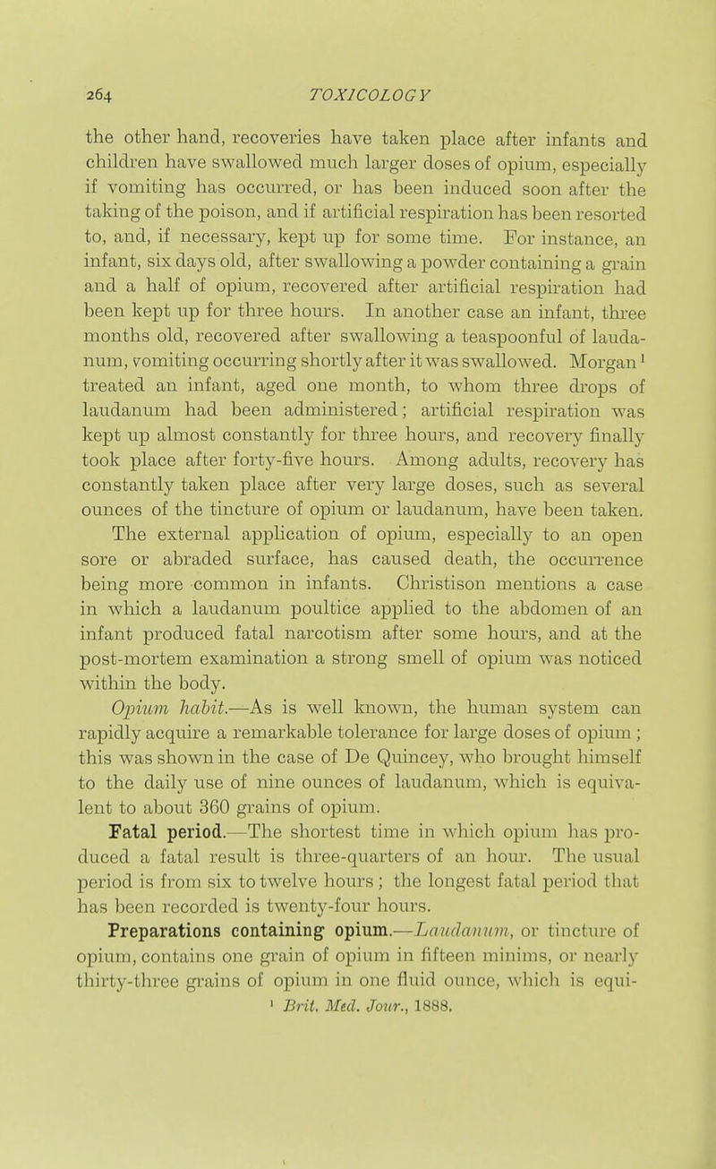 the other hand, recoveries have taken place after infants and children have swallowed much larger doses of opium, especially if vomiting has occurred, or has been induced soon after the taking of the poison, and if artificial respiration has been resorted to, and, if necessary, kept up for some time. For instance, an infant, six days old, after swallowing a powder containing a grain and a half of opium, recovered after artificial respn-ation had been kept up for three hours. In another case an infant, three months old, recovered after swallowing a teaspoonful of lauda- num, vomiting occurring shortly after it was swallowed. Morgan • treated an infant, aged one month, to whom three drops of laudanum had been administered; artificial respiration was kept up almost constantly for three hours, and recovery finally took place after forty-five hours. Among adults, recovery has constantly taken place after very large doses, such as several ounces of the tincture of opium or laudanum, have been taken. The external application of opium, especially to an open sore or abraded surface, has caused death, the occurrence being more common in infants. Christison mentions a case in which a laudanum poultice ap]3lied to the abdomen of an infant produced fatal narcotism after some homs, and at the post-mortem examination a strong smell of opium was noticed within the body. O'pmm habit.—As is well known, the human system can rapidly acquire a remarkable tolerance for large doses of opium ; this was shown in the case of De Quincey, who brought himself to the daily use of nine ounces of laudanum, which is equiva- lent to about 360 grains of opium. Fatal period.—The shortest time in which opium has pro- duced a fatal result is three-quarters of an hour. The usual period is from six to twelve hours ; the longest fatal period that has been recorded is twenty-four hours. Preparations containing opium.—Laudannm, or tincture of opium, contains one grain of opium in fifteen minims, or nearlj'- thirty-three grains of opium in one fluid ounce, which is equi-