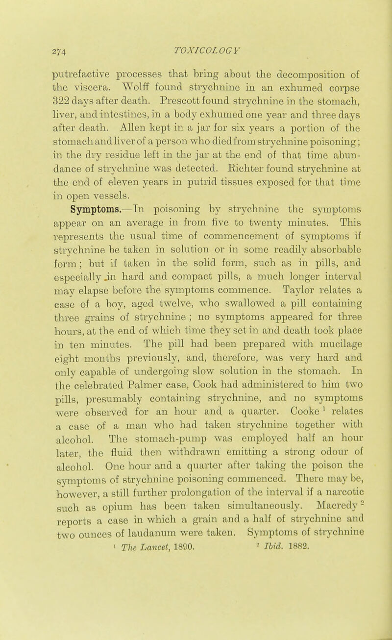 putrefactive processes that bring about the decomposition of the viscera. Wolft found strychnine in an exhumed corpse 322 days after death. Prescott found strychnine in the stomach, liver, and intestines, in a body exhumed one year and three days after death. Allen kept in a jar for six years a portion of the stomach and liver of a person who died from stxychnine poisoning; in the dry residue left in the jar at the end of that time abun- dance of strychnine was detected. Richter found strychnine at the end of eleven years in putrid tissues exposed for that time in open vessels. Symptoms.—In poisoning by strychnine the symptoms appear on an average in from five to twenty minutes. This represents the usual time of commencement of symptoms if strychnine be taken in solution or in some readily absorbable form; but if taken in the solid form, such as in pills, and especially in hard and compact pills, a much longer interval may elapse before the symptoms commence. Taylor relates a case of a boy, aged twelve, who swallowed a pill containing three grains of strychnine ; no symptoms appeared for three hours, at the end of which time they set in and death took place in ten minutes. The pill had been prepared with mucilage eight months previously, and, therefore, was very hard and only capable of undergoing slow^ solution in the stomach. In the celebrated Palmer case, Cook had administered to him two pills, presumably containing strychnine, and no symptoms were observed for an hour and a quarter. Cooke ^ relates a case of a man who had taken strychnine together with alcohol. The stomach-pump was employed half an hour later, the fluid then withdrawn emitting a strong odour of alcohol. One hour and a quarter after taking the poison the symptoms of strychnine poisoning commenced. There may be, however, a still further prolongation of the interval if a narcotic such as opium has been taken simultaneously. Macredy - reports a case in which a grain and a half of strychnine and two ounces of laudanum were taken. Symptoms of strychnine ' r/ic Lancet, 1890. -' lh\d. 1882.