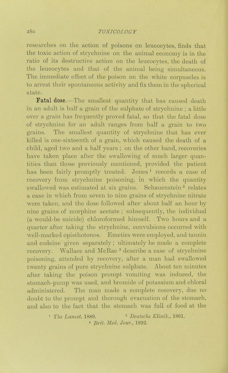 researches on the action of poisons on leucocytes, finds that the toxic action of strychnine on the animal economy is in the ratio of its destructive action on the leucocytes, the death of the leucocytes and that of the animal being simultaneous. The immediate effect of the poison on the white corpuscles is to arrest their spontaneous activity and fix them in the spherical state. Fatal dose.—The smallest quantity that has caused death in an adult is half a grain of the sulphate of strychnine ; a httle over a grain has frequently proved fatal, so that the fatal dose of strychnine for an adult ranges from half a grain to two grains. The smallest quantity of strychnine that has ever killed is one-sixteenth of a grain, which caused the death of a child, aged two and a half years ; on the other hand, recoveries have taken place after the swallowing of much larger quan- tities than those previously mentioned, provided the patient has been fairly promptly treated. Jones ' records a case of recovery from strychnine poisoning, in which the quantity swallowed was estimated at six grains. Schauenstein ^ relates a case in which from seven to nine grains of strychnine nitrate were taken, and the dose followed after about half an hour by nine grains of morphine acetate ; subsequently, the individual (a would-be suicide) chloroformed himself. Two hours and a quarter after taking the strychnine, convulsions occurred with well-marked opisthotonos. Emetics were employed, and tannin and codeine'given separately; ultimately he made a complete recovery. Wallace and McRae ^ describe a case of strychnine poisoning, attended by recovery, after a man had swallowed twenty gi-ains of pure strychnine sulphate. About ten minutes after taking the poison prompt vomiting was induced, the stomach-pump was used, and bromide of potassium and chloral administered. The man made a complete recovery, due no doubt to the prompt and thorough evacuation of the stomach, and also to the fact that the stomach was full of food at the ' The Lancet, 1889. - Deutsche IGinik., 1861.