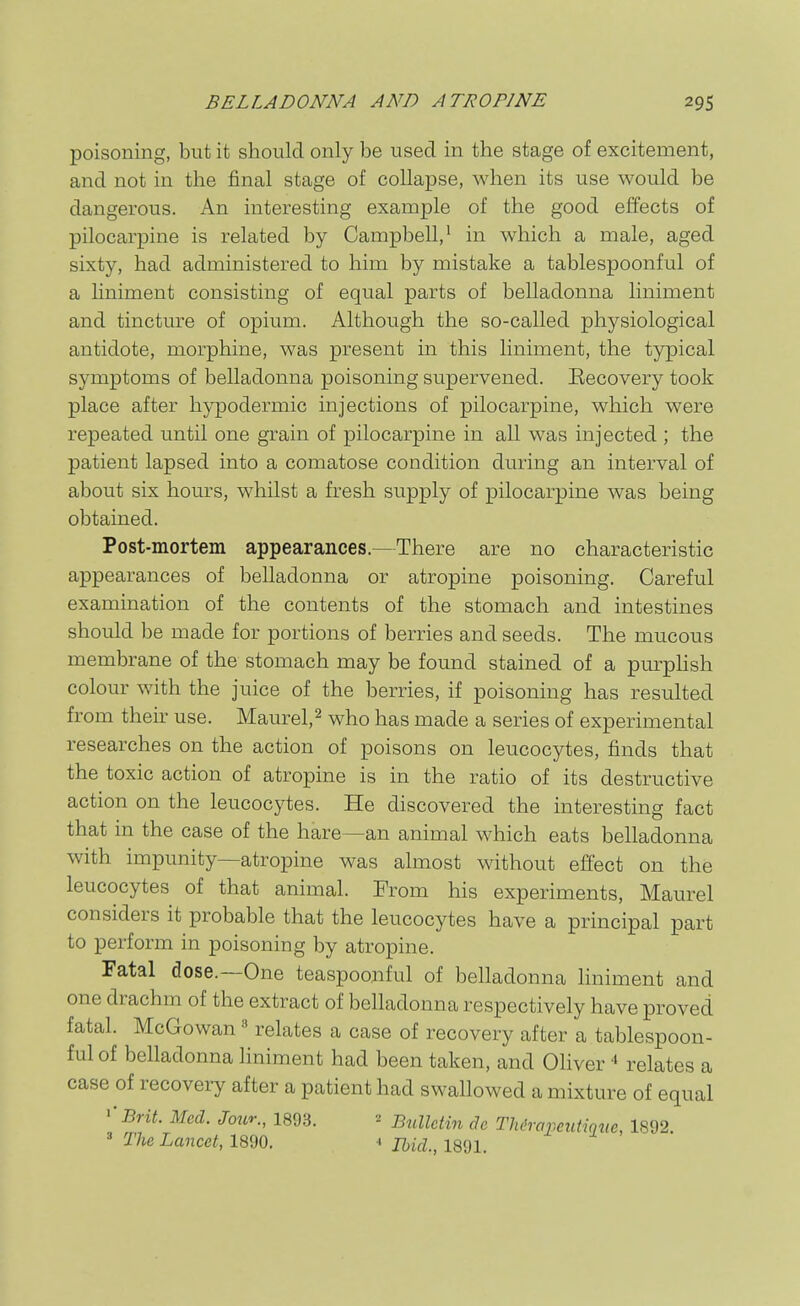 poisoning, but it should only be used in the stage of excitement, and not in the final stage of collapse, when its use would be dangerous. An interesting example of the good effects of pilocarpine is related by Campbell,^ in which a male, aged sixty, had administered to him by mistake a tablespoonful of a liniment consisting of equal parts of belladonna liniment and tincture of opium. Although the so-called physiological antidote, morphine, was present in this liniment, the typical symptoms of belladonna poisoning supervened. Eecovery took place after hypodermic injections of pilocarpine, which were repeated until one grain of pilocarpine in all was injected ; the patient lapsed into a comatose condition during an interval of about six hom-s, whilst a fresh supply of pilocarpine was being obtained. Post-mortem appearances.—There are no characteristic appearances of belladonna or atropine poisoning. Careful examination of the contents of the stomach and intestines should be made for portions of berries and seeds. The mucous membrane of the stomach may be found stained of a pm-pKsh colour with the juice of the berries, if poisoning has resulted from their use. Maurel,^ who has made a series of experimental researches on the action of poisons on leucocytes, finds that the toxic action of atropine is in the ratio of its destructive action on the leucocytes. He discovered the interesting fact that in the case of the hare~an animal which eats belladonna with impunity—atropine was almost without effect on the leucocytes of that animal. From his experiments, Maurel considers it probable that the leucocytes have a principal part to perform in poisoning by atropine. Fatal dose.—One teaspoonful of belladonna liniment and one drachm of the extract of belladonna respectively have proved fatal. McGowan» relates a case of recovery after a tablespoon- ful of belladonna hniment had been taken, and Oliver ■» relates a case of recovery after a patient had swallowed a mixture of equal ''Brit. Med. Jour., 1893. ^ Biclletin de Thdrapeutiqne, 1892. ' 27k3 Lancet, 1890. Ihid., 1891.