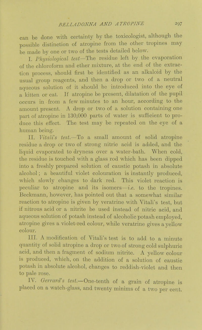 can be done with certainty by the toxicologist, although the possible distinction of atropine from the other tropines may be made by one or two of the tests detailed below. I. Physiological test—The residue left by the evaporation of the chloroform and ether mixture, at the end of the extrac- tion process, should first be identified as an alkaloid by the usual group reagents, and then a drop or two of a neutral aqueous solution of it should be introduced into the eye of a kitten or cat. If atropine be present, dilatation of the pupil occurs in from a few minutes to an hour, according to the amount present. A drop or two of a solution containing one part of atropine in 130,000 parts of water is sufficient to pro- duce this effect. The test may be repeated on the eye of a human being. II. Vitali's test.—To a small amount of solid atropine residue a drop or two of strong nitric acid is added, and the liquid evaporated to dryness over a water-bath. When cold, the residue is touched with a glass rod which has been dipped into a freshly prepared solution of caustic potash in absolute alcohol; a beautiful violet colouration is instantly produced, which slowly changes to dark red. This violet reaction is peculiar to atropine and its isomers—i.e. to the tropines. Beckmann, however, has pointed out that a somewhat similar reaction to atropine is given by veratrine with Vitali's test, but if nitrous acid or a nitrite be used instead of nitric acid, and aqueous solution of potash instead of alcohohc potash employed, atropine gives a violet-red colour, while veratrine gives a yellow colour. III. A modification of Vitali's test is to add to a minute quantity of solid atropine a drop or two of strong cold sulphuric acid, and then a fragment of sodium nitrite. A yellow colour is produced, which, on the addition of a solution of caustic potash in absolute alcohol, changes to reddish-violet and then to pale rose. IV. Oerrard's te.H.—One-tenth of a grain of atropine is placed on a watch-glass, and twenty minims of a two per cent.