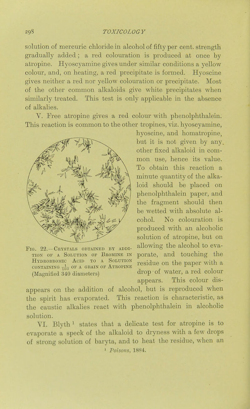 solution of mercuric chloride in alcohol of fifty per cent, strength gradually added; a red colouration is produced at once by atropine. Hyoscyamine gives under similar conditions a yellow colour, and, on heating, a red precipitate is formed. Hyoscine gives neither a red nor yellow colouration or precipitate. Most of the other common alkaloids give white precipitates when similarly treated. This test is only applicable in the absence of alkalies. V. Free atropine gives a red colour with phenolphthalein. This reaction is common to the other tropines, viz. hyoscyamine, hyoscine, and homatropine, but it is not given by any. other fixed alkaloid in com- mon use, hence its value. To obtain this reaction a minute quantity of the alka- loid should be placed on phenolphthalein paper, and the fragment should then be wetted with absolute al- cohol. No colouration is produced with an alcoholic solution of atropine, but on Fig. 22.-Crystals obtained by addi- allowing the alcohol to eva- TioN OF A Solution of Bromine in porate, and touching the Hydrobromic Acid to a Solution ^^gg^^^g ^he paper with a CONTAINING OF A GRAIN OF ATROPINE ^ ^ (Magnified 340 diameters) drop of water, a red colour appears. This colom^ dis- appears on the addition of alcohol, but is reproduced when the spirit has evaporated. This reaction is characteristic, as the caustic alkahes react with phenolphthalein in alcoholic solution. YI. Blyth ^ states that a delicate test for atropine is to evaporate a speck of the alkaloid to dryness with a few drops of strong solution of baryta, and to heat the residue, when an ' Poisons, 1884.