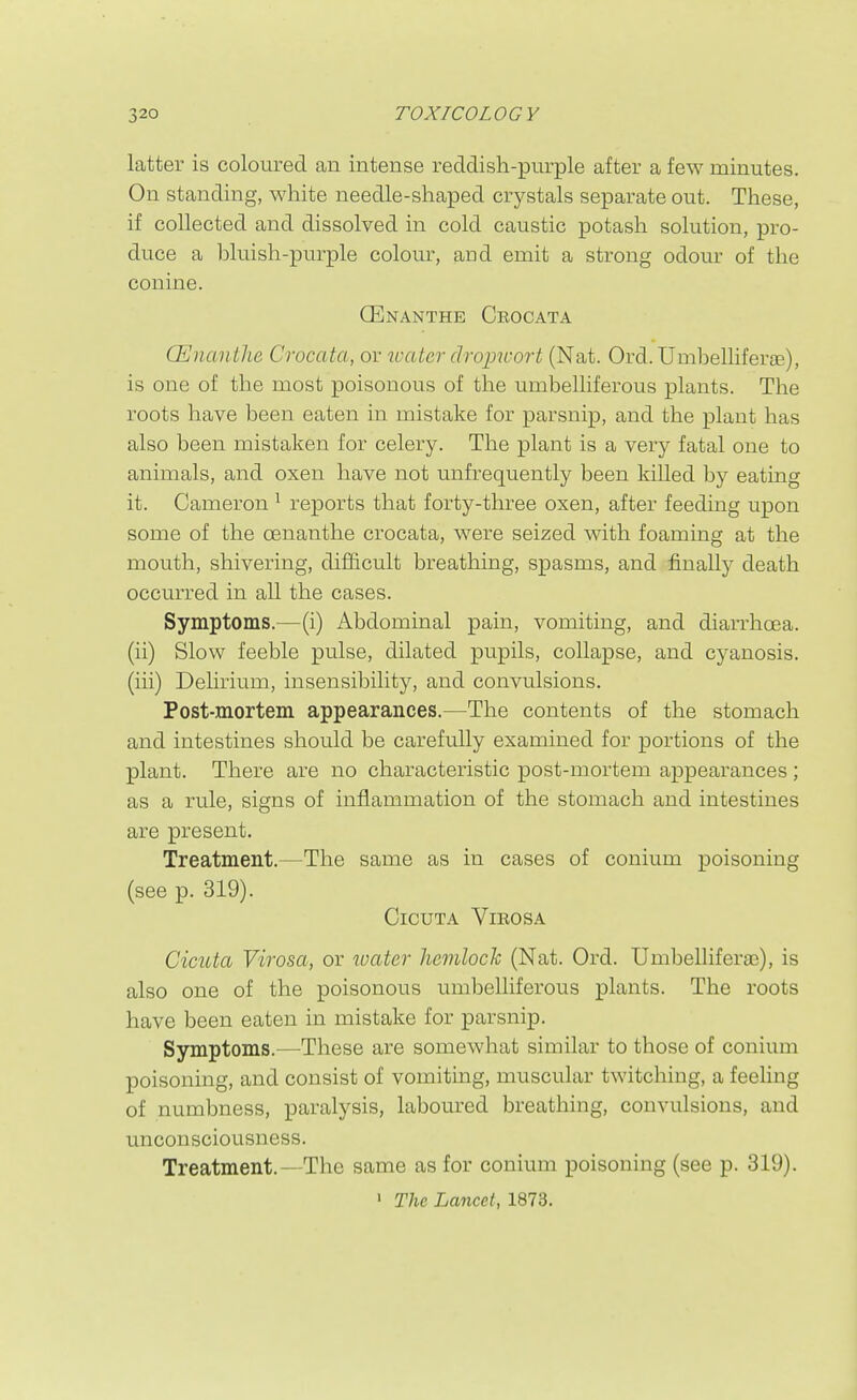 latter is coloured an intense reddish-purple after a few minutes. On standing, white needle-shaped crystals separate out. These, if collected and dissolved in cold caustic potash solution, pro- duce a l)luish-purple colour, and emit a strong odour of the conine. CEnanthe Crocata QUnanthe Crocata, or water droimort (Nat. Ord.Umbellifera3), is one of the most poisonous of the umbelliferous plants. The roots have been eaten in mistake for parsnip, and the plant has also been mistaken for celery. The plant is a very fatal one to animals, and oxen have not unfrequently been killed by eating it. Cameron ^ reports that forty-three oxen, after feeding upon some of the oenanthe crocata, were seized with foaming at the mouth, shivering, difficult breathing, spasms, and finally death occurred in all the cases. Symptoms.—(i) Abdominal pain, vomiting, and diarrhoea. (ii) Slow feeble pulse, dilated pupils, collapse, and cyanosis. (iii) Delirium, insensibility, and convulsions. Post-mortem appearances.—The contents of the stomach and intestines should be carefully examined for portions of the plant. There are no characteristic post-mortem appearances; as a rule, signs of inflammation of the stomach and intestines are present. Treatment.—The same as in cases of conium poisoning (see p. 319). OlCUTA ViROSA Cicuta Virosa, or ivater hemlock (Nat. Ord. UmbelliferaB), is also one of the poisonous umbelliferous plants. The roots have been eaten in mistake for parsnip. Symptoms.—These are somewhat similar to those of conium poisoning, and consist of vomiting, muscular twitching, a feehng of numbness, paralysis, laboured breathing, convulsions, and unconsciousness. Treatment.—The same as for conium poisoning (see p. 319). ' The Lancet, 1873.