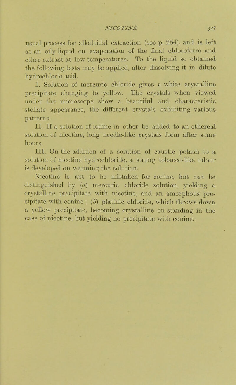 usual process for alkaloidal extraction (see p. 254), and is left as an oily liquid on evaporation of the final chloroform and ether extract at low temperatures. To the liquid so obtained the following tests may be applied, after dissolving it in dilute hydrochloric acid. I. Solution of mercuric chloride gives a white crystalline precipitate changing to yellow. The crystals when viewed under the microscope show a beautiful and characteristic stellate appearance, the different crystals exhibiting various patterns. II. If a solution of iodine in ether be added to an ethereal solution of nicotine, long needle-like crystals form after some hours. III. On the addition of a solution of caustic potash to a solution of nicotine hydrochloride, a strong tobacco-like odour is developed on warming the solution. Nicotine is apt to be mistaken for conine, but can be distinguished by (a) mercuric chloride solution, yielding a crystalline precipitate with nicotine, and an amorphous pre- cipitate with conine ; (&) platinic chloride, which throws down a yellow precipitate, becoming crystalline on standing in the case of nicotine, but yielding no precipitate with conine.