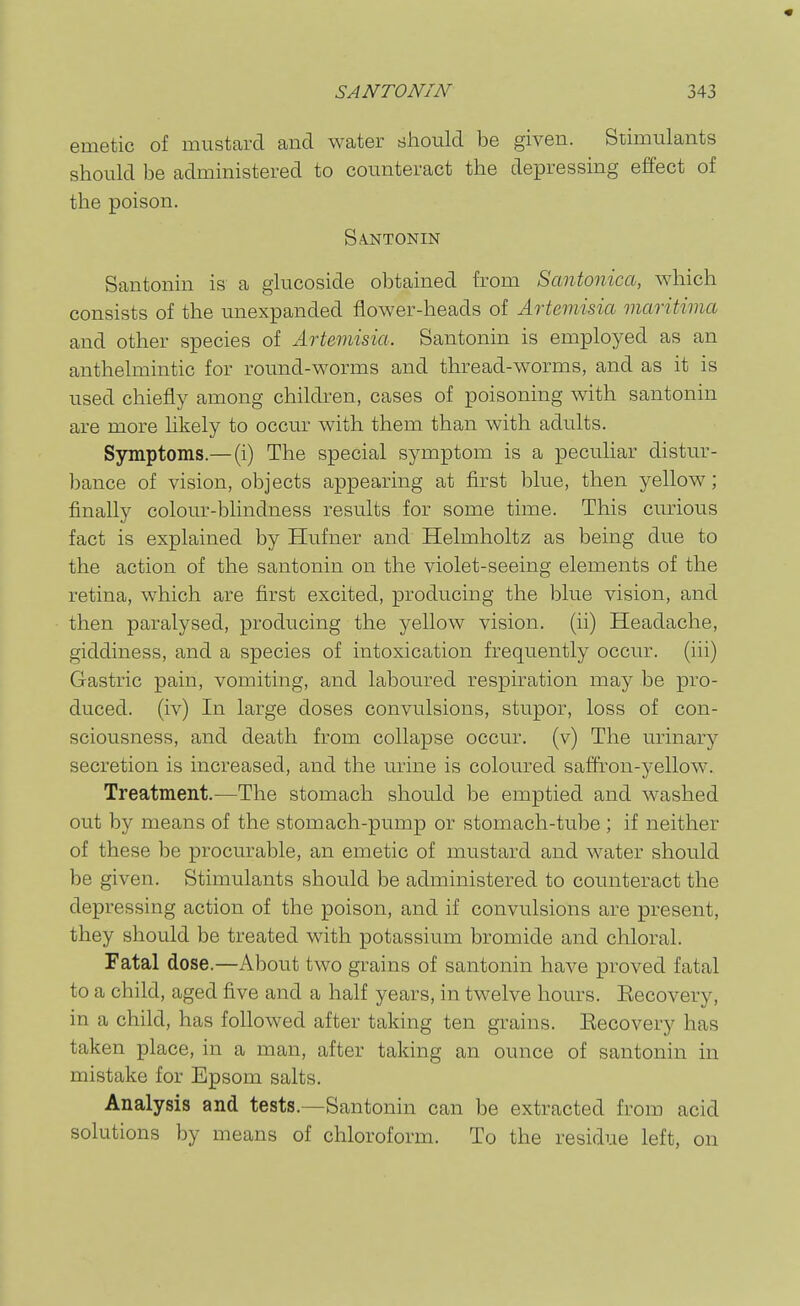 « SANTONIN 343 emetic of mustard and water should be given. Stimulants should be administered to counteract the depressing effect of the poison. SA-NTONIN Santonin is a giucoside obtained from Santonica, which consists of the unexpanded flower-heads of Artemisia maritima and other species of Artemisia. Santonin is employed as an anthelmintic for round-worms and thread-worms, and as it is used chiefly among children, cases of poisoning with santonin are more likely to occur with them than with adults. Symptoms.— (i) The special symptom is a peculiar distur- bance of vision, objects appearing at first blue, then yellow; finally colour-blindness results for some time. This curious fact is explained by Hufner and Helmholtz as being due to the action of the santonin on the violet-seeing elements of the retina, which are first excited, producing the blue vision, and then paralysed, producing the yellow vision, (ii) Headache, giddiness, and a species of intoxication frequently occur, (iii) Gastric pain, vomiting, and laboured respiration may be pro- duced, (iv) In large doses convulsions, stupor, loss of con- sciousness, and death from collapse occur, (v) The urinary secretion is increased, and the urine is coloured saffron-yellow. Treatment.—The stomach should be emptied and washed out by means of the stomach-pump or stomach-tube ; if neither of these be procurable, an emetic of mustard and water should be given. Stimulants should be administered to counteract the depressing action of the poison, and if convulsions are present, they should be treated with potassium bromide and chloral. Fatal dose.—About two grains of santonin have proved fatal to a child, aged five and a half years, in twelve hours. Eecovery, in a child, has followed after taking ten grains. Eecovery has taken place, in a man, after taking an ounce of santonin in mistake for Epsom salts. Analysis and tests.—Santonin can be extracted from acid solutions by means of chloroform. To the residue left, on