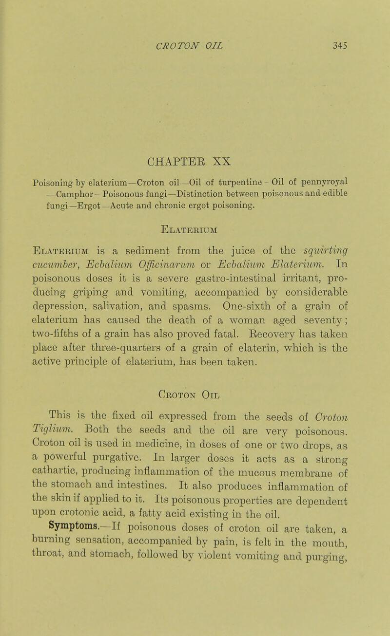 CHAPTEE XX Poisoning by elaterium—Croton oil—Oil of turpentine - Oil of pennyroyal —Camphor- Poisonous fungi—Distinction between poisonous and edible fungi—Ergot—Acute and chronic ergot poisoning. Elaterium Elateeium is a sediment from the juice of the squirting micumber, Echalium Officinarum or Echalinm Elaterium. In poisonous doses it is a severe gastro-intestinal irritant, pro- ducing griping and vomiting, accompanied by considerable depression, saHvation, and spasms. One-sixth of a grain of elaterium has caused the death of a woman aged seventy; two-fifths of a grain has also proved fatal. Eecovery has taken place after three-quarters of a grain of elaterin, which is the active principle of elaterium, has been taken. Croton Oil This is the fixed oil expressed from the seeds of Croton Tiglium. Both the seeds and the oil are very poisonous. Croton oil is used in medicine, in doses of one or two drops, as a powerful purgative. In larger doses it acts as a strong cathartic, producing inflammation of the mucous membrane of the stomach and intestines. It also produces inflammation of the skin if apphed to it. Its poisonous properties are dependent upon crotonic acid, a fatty acid existing in the oil. Symptoms.—If poisonous doses of croton oil are taken, a burning sensation, accompanied by pain, is felt in the mouth, throat, and stomach, followed by violent vomiting and purging.