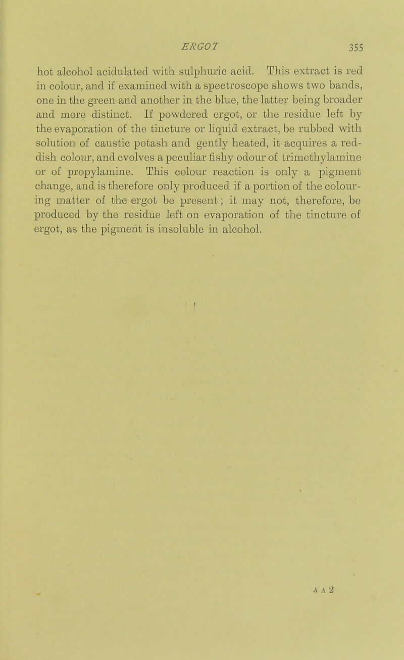 hot alcohol acidulated with sLdphuric acid. This extract is red in colour, and if examined with a spectroscope shows two bands, one in the green and another in the blue, the latter being broader and more distinct. If powdered ergot, or the residue left by the evaiDoration of the tmcture or liquid extract, be rubbed with solution of caustic potash and gently heated, it acquires a red- dish colour, and evolves a peculiar fishy odour of trimethylamine or of propylamine. This colour reaction is only a pigment change, and is therefore only produced if a portion of the colour- ing matter of the ergot be present; it may not, therefore, be produced by the residue left on evaporation of the tincture of ergot, as the pigment is insoluble in alcohol. A A -1