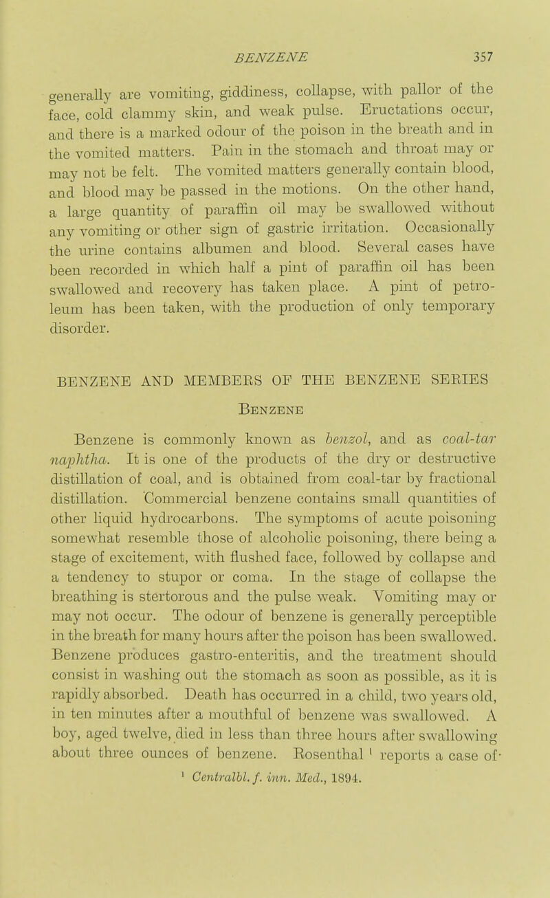 generally are vomiting, giddiness, collapse, with pallor of the face, cold clammy skin, and weak pulse. Eructations occur, and there is a marked odour of the poison in the breath and in the vomited matters. Pain in the stomach and throat may or may not be felt. The vomited matters generally contain blood, and blood may be passed in the motions. On the other hand, a large quantity of paraffin oil may be swallowed without any vomiting or other sign of gastric irritation. Occasionally the urine contains albumen and blood. Several cases have been recorded in which half a pint of paraffin oil has been swallowed and recovery has taken place. A pint of petro- leum has been taken, with the production of only temporary disorder. BENZENE AND MEMBERS OF THE BENZENE SEEIES Benzene Benzene is commonly known as benzol, and as coal-tar naphtha. It is one of the products of the dry or destructive distillation of coal, and is obtained from coal-tar by fractional distillation. Commercial benzene contains small quantities of other liquid hydrocarbons. The symptoms of acute poisoning somewhat resemble those of alcoholic poisoning, there being a stage of excitement, with flushed face, followed by collapse and a tendency to stupor or coma. In the stage of collapse the breathing is stertorous and the pulse weak. Vomiting may or may not occur. The odour of benzene is generally perceptible in the breath for many hours after the poison has been swallowed. Benzene produces gastro-enteritis, and the treatment should consist in washing out the stomach as soon as possible, as it is rapidly absorbed. Death has occurred in a child, two years old, in ten minutes after a mouthful of benzene was swallowed. A boy, aged twelve, died in less than three hours after swallowing about three ounces of benzene. Kosenthal ' reports a case of- ' Centralbl. /. inn. Med., 1894.