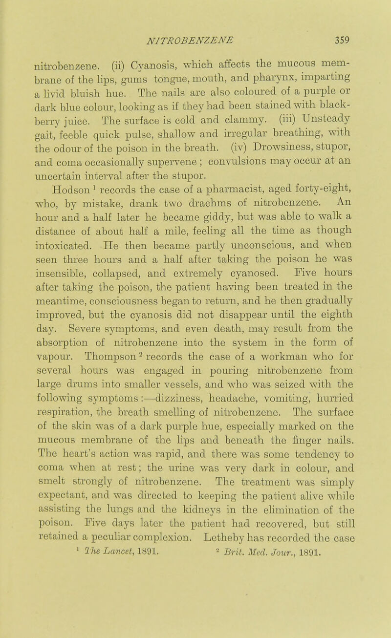 nitrobenzene, (ii) Cyanosis, which affects the mucous mem- brane of the Hps, gums tongue, mouth, and pharynx, imparting a hvid bhiish hue. The nails are also coloured of a purple or dark blue colour, looking as if they had been stained with black- berry juice. The surface is cold and clammy, (iii) Unsteady gait, feeble quick pulse, shallow and irregular breathing, with the odour of the poison in the breath, (iv) Drowsiness, stupor, and coma occasionally supervene ; convulsions may occur at an uncertain interval after the stupor. Hodson' records the case of a pharmacist, aged forty-eight, who, by mistake, drank two drachms of nitrobenzene. An hour and a half later he became giddy, but was able to walk a distance of about half a mile, feehng all the time as though intoxicated. He then became partly unconscious, and when seen three hours and a half after taking the poison he was insensible, collapsed, and extremely cyanosed. Five hom^s after taking the poison, the patient having been treated in the meantime, consciousness began to return, and he then gradually improved, but the cyanosis did not disappear until the eighth day. Severe symptoms, and even death, may result from the absorption of nitrobenzene into the system in the form of vapour. Thompson ^ records the case of a workman who for several hours was engaged in pouring nitrobenzene from large drums into smaller vessels, and who was seized with the following symptoms :—dizziness, headache, vomiting, hurried respiration, the breath smelling of nitrobenzene. The surface of the skin was of a dark purple hue, especially marked on the mucous membrane of the lips and beneath the finger nails. The heart's action was rapid, and there was some tendency to coma when at rest; the urine was very dark in colour, and smelt strongly of nitrobenzene. The treatment was simply expectant, and was directed to keeping the patient alive while assisting the lungs and the kidneys in the elimination of the poison. Five days later the patient had recovered, but still retained a peculiar complexion. Letheby has recorded the case ' Ihe, Lancet, 1891. ^ j^^^^ j^^^^ Jour., 1891.