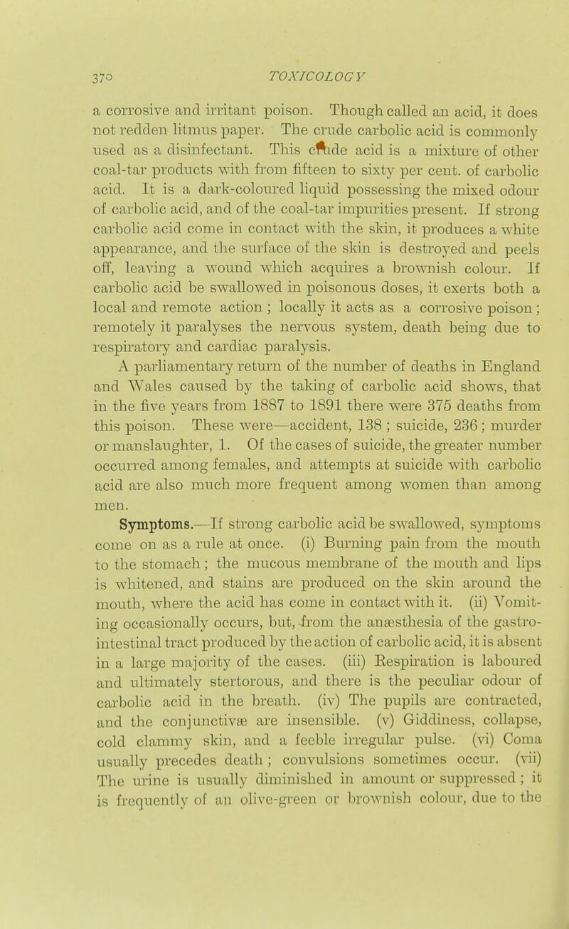 a corrosive and irritant poison. Though called an acid, it does not redden litmus paper. The crude carbolic acid is commonly used as a disinfectant. This cftide acid is a mixture of other coal-tar products with from fifteen to sixty per cent, of carbolic acid. It is a dark-coloured liquid possessing the mixed odour of carbolic acid, and of the coal-tar impurities present. If strong carbolic acid come in contact with the skin, it produces a white appearance, and the surface of the skin is destroyed and peels olf, leaving a wound which acquires a bromiish colour. If carbolic acid be swallowed in poisonous doses, it exerts both a local and remote action ; locally it acts as a corrosive poison ; remotely it paralyses the nervous system, death being due to respiratory and cardiac paralysis. A parliamentary return of the number of deaths in England and Wales caused by the taking of carbolic acid shows, that in the five years from 1887 to 1891 there were 375 deaths from this poison. These were—accident, 138 ; suicide, 236 ; mm-der or manslaughter, 1. Of the cases of suicide, the greater number occurred among females, and attempts at suicide with carbolic acid are also much more frequent among women than among men. Symptoms.—If strong carbohc acid be swallowed, symptoms come on as a rule at once, (i) Burning pain from the mouth to the stomach; the mucous membrane of the mouth and lips is whitened, and stains are produced on the skin around the mouth, where the acid has come in contact with it. (ii) Vomit- ing occasionally occurs, but,-irom the anaesthesia of the gastro- intestinal tract produced by the action of carbolic acid, it is absent in a large majority of the cases, (iii) Eespu'ation is laboured and ultimately stertorous, and there is the peculiar odour of carbolic acid in the breath, (iv) The pupils are contracted, and the conjunctivas are insensible, (v) Giddiness, collapse, cold clammy skin, and a feeble irregular pulse, (vi) Coma usually precedes death ; convulsions sometimes occur, (vii) The urine is usually diminished in amount or suppressed; it is frequently of an olive-gi-een or l)rownish colour, due to the