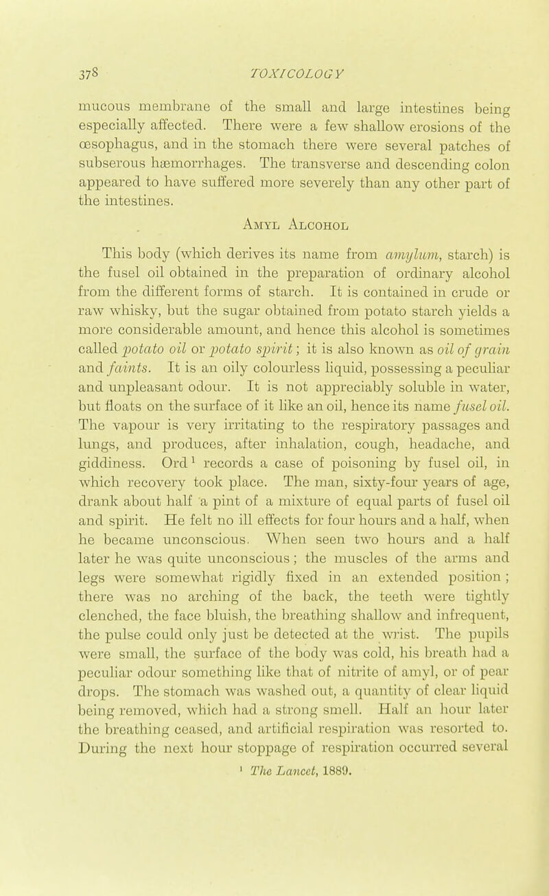 mucous membrane of the small and lame intestines beinw especially affected. There were a few shallow erosions of the oesophagus, and in the stomach there were several patches of subserous haemorrhages. The transverse and descending colon appeared to have suffered more severely than any other part of the intestines. Amyl Alcohol This body (which derives its name from amylum, starch) is the fusel oil obtained in the preparation of ordinary alcohol from the different forms of starch. It is contained in crude or raw whisky, but the sugar oljtained from potato starch yields a more considerable amount, and hence this alcohol is sometimes called potato oil or potato spirit; it is also known as oil of grain and faints. It is an oily colourless liquid, possessing a peculiar and unpleasant odour. It is not appreciably soluble in water, but floats on the surface of it like an oil, hence its name fusel oil. The vapour is very irritating to the respiratory passages and lungs, and produces, after inhalation, cough, headache, and giddiness. Ord ^ records a case of poisoning by fusel oil, in which recovery took place. The man, sixty-four years of age, drank about half a pint of a mixture of equal parts of fusel oil and spirit. He felt no ill effects for four hours and a half, when he became unconscious. When seen two hours and a half later he was quite unconscious; the muscles of the arms and legs were somewhat rigidly fixed in an extended position ; there was no arching of the back, the teeth were tightly clenched, the face bluish, the breathing shallow and infrequent, the pulse could only just be detected at the wi'ist. The pupils were small, the surface of the body was cold, his breath had a peculiar odour something like that of nitrite of amyl, or of pear drops. The stomach was washed out, a quantity of clear liquid being removed, which had a strong smell. Half an hour later the breathing ceased, and artificial respiration was resorted to. During the next hour stoppage of respiration occurred several