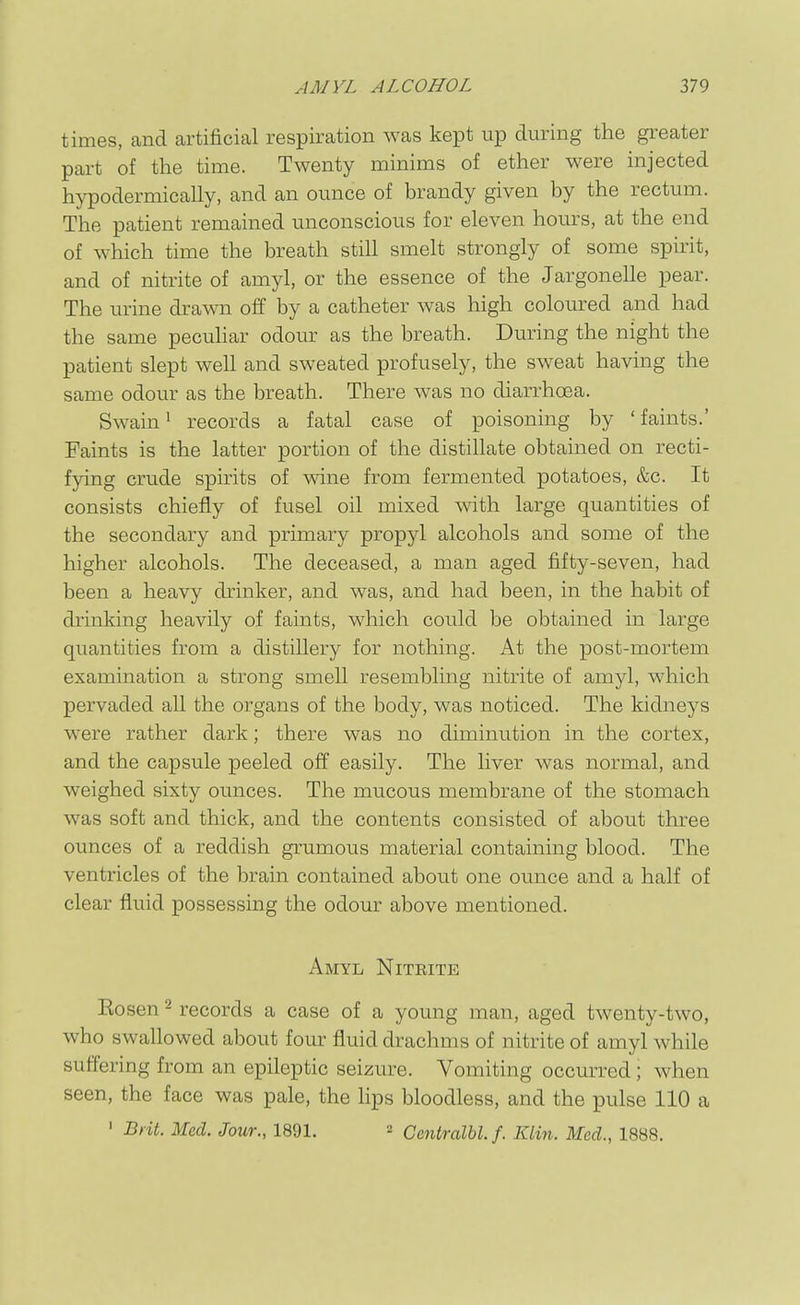 times, and artificial respiration was kept up during the greater part of the time. Twenty minims of ether were injected hypodermically, and an ounce of brandy given by the rectum. The patient remained unconscious for eleven hours, at the end of which time the breath still smelt strongly of some spirit, and of nitrite of amyl, or the essence of the Jargonelle pear. The urine drawn off by a catheter was high coloured and had the same pecuhar odour as the breath. During the night the patient slept well and sweated profusely, the sweat having the same odour as the breath. There was no diarrhoea. Swain 1 records a fatal case of poisoning by 'faints.' Faints is the latter portion of the distillate obtained on recti- fying crude spirits of wine from fermented potatoes, &c. It consists chiefly of fusel oil mixed with large quantities of the secondary and primary propyl alcohols and some of the higher alcohols. The deceased, a man aged fifty-seven, had been a heavy drinker, and was, and had been, in the habit of drinking heavily of faints, which could be obtained in large quantities from a distillery for nothing. At the post-mortem examination a strong smell resembling nitrite of amyl, which pervaded all the organs of the body, was noticed. The kidneys were rather dark; there was no diminution in the cortex, and the capsule peeled off easily. The liver was normal, and weighed sixty ounces. The mucous membrane of the stomach was soft and thick, and the contents consisted of about three ounces of a reddish grumous material containing blood. The ventricles of the brain contained about one ounce and a half of clear fluid possessing the odour above mentioned. Amyl Niteite Eosen ^ records a case of a young man, aged twenty-two, who swallowed about four fluid drachms of nitrite of amyl while suffering from an epileptic seizure. Vomiting occurred ; when seen, the face was pale, the lips bloodless, and the pulse 110 a ' Brit. Med. Jour., 1891. ^ Centralbl.f. Klin. Med., 1888.