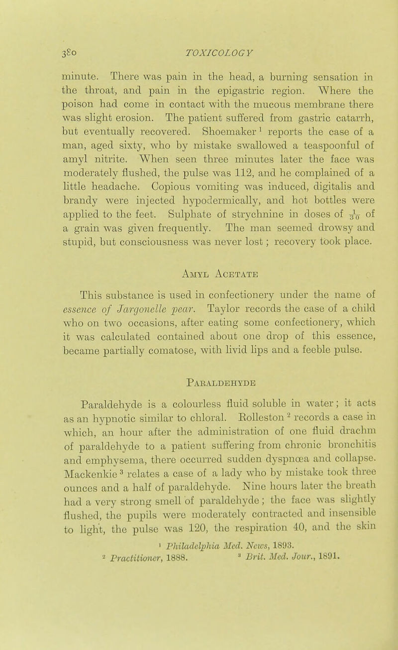 minute. There was pain in the head, a burning sensation iii the throat, and pain in the epigastric region. Where the poison had come in contact with the mucous membrane there was sHght erosion. The patient suffered from gastric catarrh, but eventually recovered. Shoemaker' reports the case of a man, aged sixty, who by mistake swallowed a teaspoonful of amyl nitrite. When seen three minutes later the face was moderately flushed, the pulse was 112, and he complained of a little headache. Copious vomiting was induced, digitalis and brandy were injected hypodermically, and hot bottles were applied to the feet. Sulphate of strychnine in doses of of a grain was given frequently. The man seemed drowsy and stupid, but consciousness was never lost; recovery took place. Amyl Acetate This substance is used in confectionery under the name of essence of Jargonelle pear. Taylor records the case of a child who on two occasions, after eating some confectioner^-, which it was calculated contained about one drop of this essence, became partially comatose, with livid lips and a feeble pulse. Paraldehyde Paraldehyde is a colourless fluid soluble in water; it acts as an hypnotic similar to chloral. Eolleston - records a case in which, an hour after the administration of one fluid drachm of paraldehyde to a patient suffering from chronic bronchitis and emphysema, there occurred sudden dyspnoea and collapse. Mackenkie ^ relates a case of a lady who by mistake took three ounces and a half of paraldehyde. Nine hours later the breath had a very strong smell of paraldehyde ; the face was slightly flushed, the pupils were moderately contracted and insensible to light, the pulse was 120, the respiration 40, and the skin ' Philadcli)hia Med. News, 1893.