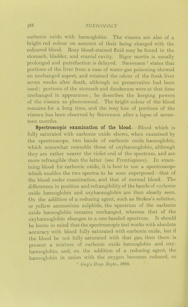 carbonic oxide with haemoglobin. The viscera are also of a bright red colour on account of their being charged with the coloured blood. Eosy blood-stained fluid may be found in the stomach, bladder, and cranial cavity. Eigor mortis is usually prolonged and putrefaction is delayed. Stevenson ^ states that portions of the liver from a case of water-gas poisoning showed an unchanged aspect, and retained the odour of the fresh liver seven weeks after death, although no preservative had been used ; portions of the stomach and duodenum were at that time unchanged in appearance; he describes the keeping powers of the viscera as phenomenal. The bright colour of the blood remains for a long time, and the rosy hue of portions of the viscera has been observed by Stevenson after a lapse of seven- teen months. Spectroscopic examination of the blood.—Blood which is fully saturated with carbonic oxide shows, when examined by the spectroscope, two bands of carbonic oxide hasmoglobin, which somewhat resemble those of oxyhsemoglobiu, although they are rather nearer the violet end of the spectrum, and are more refrangible than the latter (see Frontispiece). In exam- ining blood for carbonic oxide, it is best to use a spectroscope which enables the two spectra to be seen superposed—that of the blood under examination, and that of normal blood. The differences in position and refrangibility of the bands of carbonic oxide haemoglobin and oxyhasmoglobin are then clearly seen. On the addition of a reducing agent, such as Stokes's solution, or yellow ammonium sulphide, the spectrum of the carbonic oxide haemoglobin remains unchanged, whereas that of the oxyhaBmoglobin changes to a one-banded spectrum. It should be borne in mind that the spectroscopic test works with absolute accuracy with blood fully saturated with carbonic oxide, but if the blood be not fully saturated with that gas, then there is present a mixture of carbonic oxide hasmoglobin and oxy- htemoglobin, and, on the addition of a reducing agent, the hemoglobin in union with the oxygen becomes reduced, so ' G'«(/'s liosi). BeiAs., 1890.