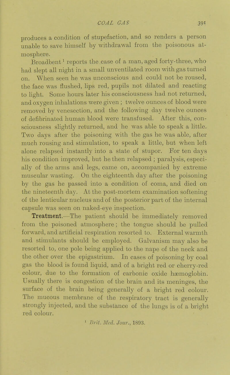 produces a condition of stupefaction, and so renders a person unable to save himself by withdrawal from the poisonous at- mosphere. Broadbent' reports the .case of a man, aged forty-three, who had slept all night in a small unventilated room with gas turned on. When seen he was unconscious and could not be roused, the face was flushed, hps red, pupils not dilated and reacting to light. Some hours later his consciousness had not returned, and oxygen inhalations were given; twelve ounces of blood were removed by venesection, and the following day twelve ounces of defibrinated human blood were transfused. After this, con- sciousness slightly returned, and he was able to speak a little. Two days after the poisoning with the gas he was able, after much rousing and stimulation, to speak a little, but when left alone relapsed instantly into a state of stupor. For ten days his condition improved, but he then relapsed ; paralysis, especi- ally of the arms and legs, came on, accompanied by extreme muscular wasting. On the eighteenth day after the poisoning by the gas he passed into a condition of coma, and died on the nineteenth day. At the post-mortem examination softening of the lenticular nucleus and of the posterior part of the internal capsule was seen on naked-eye inspection. Treatment.—The patient should be immediately removed from the poisoned atmosphere; the tongue should be pulled forward, and artificial respiration resorted to. External warmth and stimulants should be employed. Galvanism may also be resorted to, one pole being applied to the nape of the neck and the other over the epigastrium. In cases of poisoning by coal gas the blood is found liquid, and of a bright red or cherry-red colour, due to the formation of carbonic oxide hasmoglobin. Usually there is congestion of the brain and its meninges, the surface of the brain being generally of a bright red colour. The mucous membrane of the respiratory tract is generally strongly injected, and the substance of the lungs is of a bright red colour.