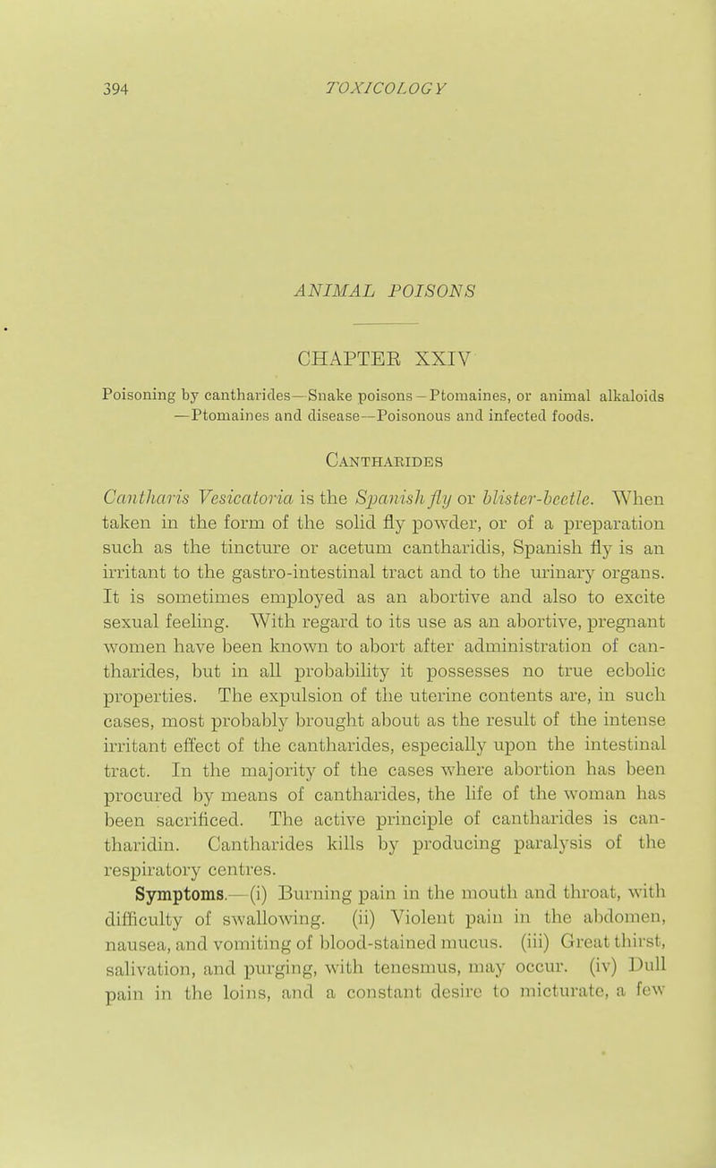 ANIMAL POISONS CHAPTEE XXIV Poisoning by cantharides—Snake poisons— Ptomaines, or animal alkaloids —Ptomaines and disease—Poisonous and infected foods. Canthaeides Cantharis Vesicatoria is the Simnishfly or blister-beetle. When taken m the form of the soHd fly powder, or of a preparation such as the tincture or acetuni cantharidis, Spanish fly is an irritant to the gastro-intestinal tract and to the urinary organs. It is sometimes employed as an abortive and also to excite sexual feeling. With regard to its use as an abortive, pregnant women have been known to abort after administration of can- tharides, but in all probability it possesses no true ecbolic properties. The expulsion of the uterine contents are, in such cases, most probably brought about as the result of the intense irritant efi^ect of the cantharides, especially upon the intestinal tract. In the majority of the cases where abortion has been procured by means of cantharides, the life of the woman has been sacrificed. The active principle of cantharides is can- tharidin. Cantharides kills by producing paralysis of the respiratory centres. Symptoms.—(i) Burning pain in the mouth and throat, with difficulty of swallowing. (ii) Violent pain in the abdomen, nausea, and vomiting of blood-stained mucus, (iii) Great thirst, salivation, and purging, with tenesmus, may occur, (iv) Dull pain in the loins, and a constant desire to micturate, a few