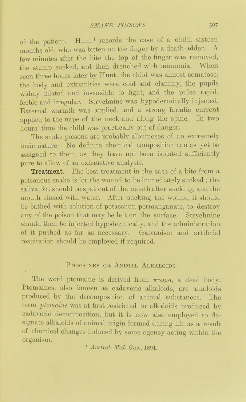 of the iDatient. Hunt ' records the case of a child, sixteen months old, who was bitten on the finger by a death-adder. A few minutes after the bite the top of the finger was removed, the stump sucked, and then drenched with ammonia. When seen three hours later by Hunt, the child was almost comatose, the body and extremities were cold and clammy, the pupils widely dilated and insensible to light, and the pulse rapid, feeble and irregular. Strychnine was hypodermically injected. External w^armth was applied, and a strong faradic current applied to the nape of the neck and along the spine. In two hom's' time the child was practically out of danger. The snake poisons are probably albumoses of an extremely toxic nature. No definite chemical composition can as yet be assigned to them, as they have not been isolated sufficiently pure to allow of an exhaustive analysis. Treatment.—The best treatment in the case of a bite from a poisonous snake is for the wound to be immediately sucked; the saUva, &c. should be spat out of the mouth after sucking, and the mouth rinsed with water. After sucking the wound, it should be bathed with solution of potassium permanganate, to destroy any of the poison that may be left on the surface. Strychnine should then be injected hypodermically, and the administration of it pushed as far as necessary. Galvanism and artificial respiration should be employed if required. Ptomaines or Animal Alkaloids The word ptomaine is derived from Trrw/na, a dead body. Ptomaines, also known as cadaveric alkaloids, are alkaloids produced 1)y the decomposition of animal substances. The term litomaine was at first restricted to alkaloids produced by cadaveric decomposition, but it is now also employed to de- signate alkaloids of animal origin formed during life as a result of chemical changes induced by some agency acting within the organism. ' Austral. Med. Gaz., 1891.