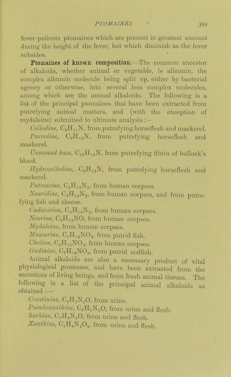 fever patients ptomaines which are present in greatest amount during the height of the fever, but which diminish as the fever subsides. Ptomaines of known composition.—The common ancestor of alkaloids, whether animal or vegetable, is albumin, the complex albumin molecule being split up, either by bacterial agency or otherwise, into several less complex molecules, among which are the animal alkaloids. The following is a list of the principal ptomaines that have been extracted from putrefying animal matters, and (with the exception of mydaleine) submitted to ultimate analysis :— Collodine, CgHuN, from putrefying horseflesh and mackerel. Parvoline, C9H13N, from putrefying horseflesh and mackerel. Unnamed base, C10H15N, from putrefying fibrin of bullock's blood. Hijdrocollodine, CgHigN, from putrefying horseflesh and mackerel. Putrescine, C4H12N2, from human corpses. Neuridine, C5H,4N2, from human corpses, and from putre- fying fish and cheese. Cadaverine, CgHiyNo, from human corpses. Neurine, C5H13NO, from human corpses. Mydaleine, from human corpses. Muscarine, CsHisNOg, from putrid fish. Choline, CgHigNOj, from human corpses. Gadinine, CyHjoNOa, from putrid codfish. Animal alkaloids are also a necessary product of vital physiological processes, and have been extracted from the secretions of living beings, and from fresh animal tissues. The following is a list of the principal animal alkaloids so obtained :— Creatinine, C.,H7N;,0, from urine. Pseudoxanthine, CJi^NgO, from urine and flesh. Sarkine, CgH^N^O, from urine and flesh. Xanthine, C^B.^'N^O^, from urine and flesh.