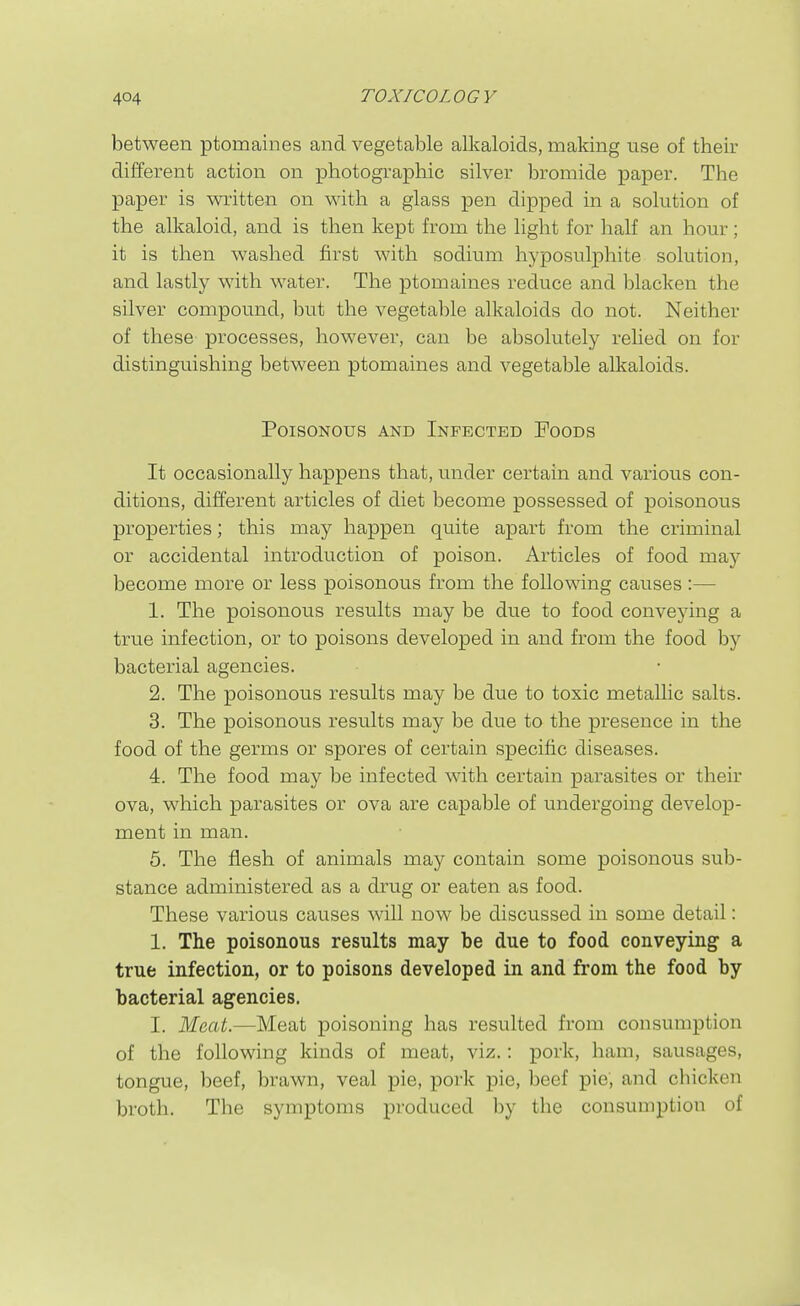 between ptomaines and vegetable alkaloids, making use of their different action on photographic silver bromide paper. The paper is written on with a glass pen dipped in a solution of the alkaloid, and is then kept from the light for half an hour; it is then washed first with sodium hyposulphite solution, and lastly with water. The ptomaines reduce and lilacken the silver compound, but the vegetable alkaloids do not. Neither of these processes, however, can be absolutely relied on for distinguishing between ptomaines and vegetable alkaloids. Poisonous and Infected Foods It occasionally happens that, under certain and various con- ditions, different articles of diet become possessed of poisonous properties; this may happen quite apart from the criminal or accidental introduction of poison. Articles of food may become more or less poisonous from the following causes :— 1. The poisonous results may be due to food conveying a true infection, or to poisons developed in and from the food by bacterial agencies. 2. The poisonous results may be due to toxic metallic salts. 3. The poisonous results may be due to the presence in the food of the germs or spores of certain specific diseases. 4. The food may be infected with certain parasites or their ova, which parasites or ova are capable of undergoing develop- ment in man. 5. The flesh of animals may contain some poisonous sub- stance administered as a drug or eaten as food. These various causes will now be discussed in some detail: 1. The poisonous results may be due to food conveying a true infection, or to poisons developed in and from the food by bacterial agencies. I. Meat.—Meat poisoning has resulted from consumption of the following kinds of meat, viz.: pork, ham, sausages, tongue, beef, brawn, veal pie, pork pie, beef pie, and cbicken broth. The symptoms produced by the consumption of